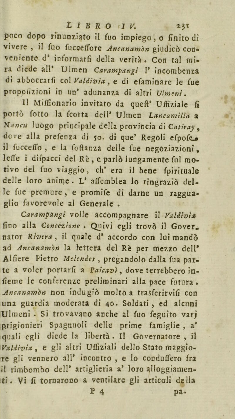 poco dopo rinunziato il fuo impiego, o finito di vivere , il fuo fuccetfore Ancanamon giudicò con- veniente d’ informarti della verità . Con tal mi- ra diede ali* Ulmen Carampangi 1* incombenza di abboccatfi col Valdivia , e di efaminare le fue proporzioni in un’ adunanza di altri Dimeni. Il Miflionario invitato da quell’ Uffiziale fi portò fotto la fcorta dell’ Ulmen Lancamilla a N*ncu luogo principale della provincia di Catiray , dove alla prefenza di 50. di que’ Regoli efpofe_* il fuccelTo , e la foftanza delle fue negoziazioni. Ielle i difpacci del Rè , e parlò lungamente fui mo- tivo del fuo viaggio, eh’ era il bene fpirituale delle loro anime. L’ alfemblea lo ringraziò del- le fue premure , e promife di darne un raggua- glio favorevole al Generale . Carampangi volle accompagnare il Valdìvìtt fino alla Concezione . Quivi egli trovò il Gover, nator Rivera, il quale d’ accordo con lui mandò ad Ancanamon la lettera del Rè per mezzo dell* Alfiere Pietro Melendet, pregandolo dalla fua par- te a voler portarti a Rateavi, dove terrebbero in- fieme le conferenze preliminari alla pace futura. Ancanamòn non indugiò molto a trasferirvi!! con una guardia moderata di 40. Soldati , ed alcuni Ulmeni - Si trovavano anche al fuo feguito varj prigionieri Spagnuoli delle prime famiglie , a’ quali egli diede la libertà. Il Governatore , il Val divi a, e gli altri Uffiziali dello Stato maggio- re gli vennero all* incontro , e lo condutfero fra il rimbombo dell’ artiglieria a’ loro alloggiamen- ti. Vi fi tornarono a ventilare gli articoli della P 4 pa-