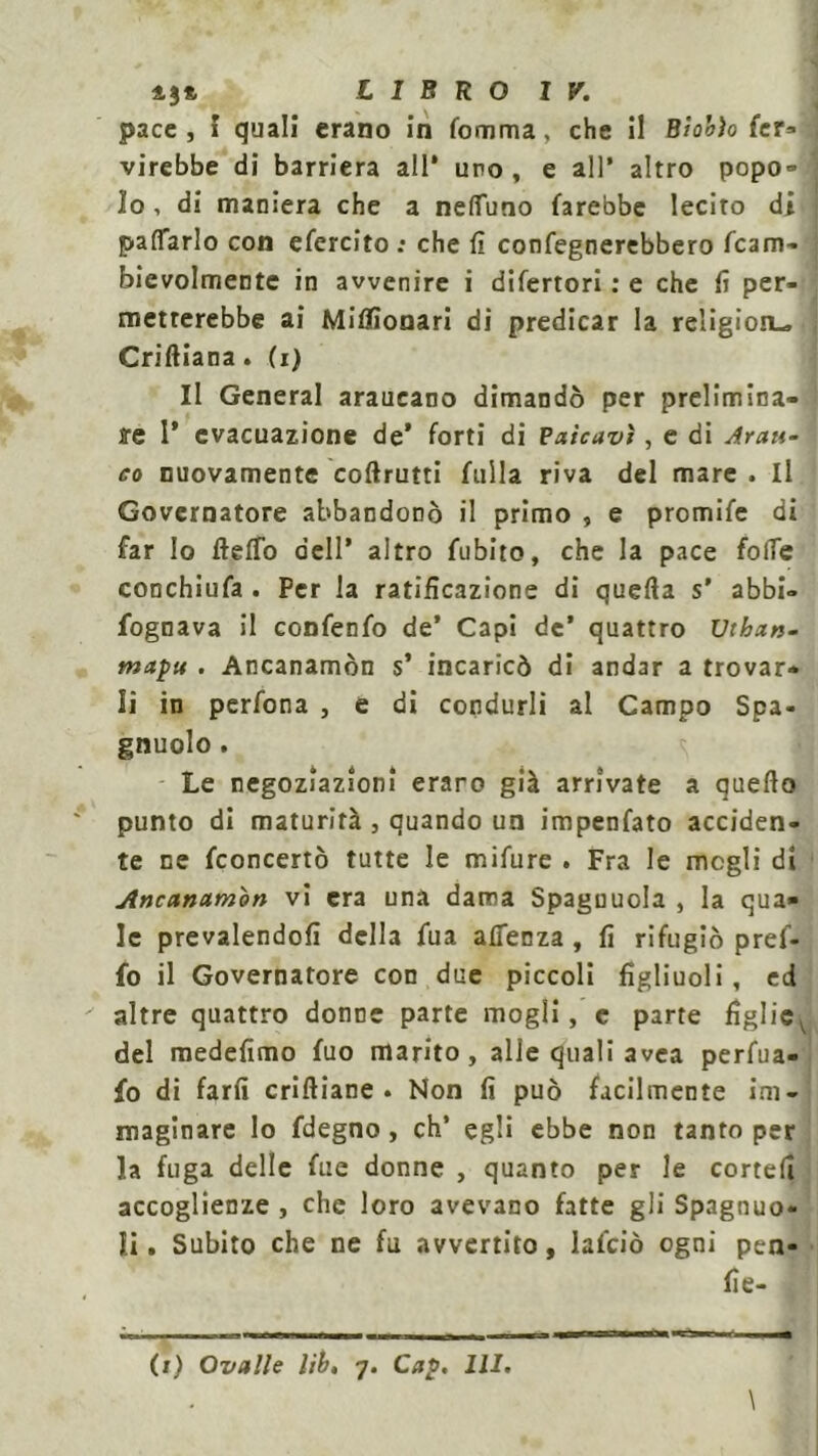 43*, LIBRO IV. pace , I quali erano in fomma. che il Biohìo fer- virebbe di barriera all’ uro , e all’ altro popo- lo , di maniera che a nefiuno farebbe lecito di pacarlo con efercito : che fi confegnerebbero fcam- bievolmentc in avvenire i difertori : e che fi per- metterebbe ai Miflìonari di predicar la religion- Criftiana. (i) Il General araucano dimandò per prelimina- re 1* evacuazione de’ forti di Pdicavi, e di Arau- co nuovamente coftrutti filila riva del mare . Il Governatore abbandonò il primo , e promife di far lo fteffo dell’ altro fubito, che la pace folle conchiufa . Per la ratificazione di quefta s’ abbi- fognava il confenfo de’ Capi de’ quattro Uthan- mapu . Ancanamòn s’ incaricò di andar a trovar- li in perfona , e di condurli al Campo Spa- gnuolo. Le negoziazioni eraro già arrivate a quello punto di maturità , quando un impenfato acciden- te ne fconcertò tutte le mifure . Fra le megli di Ancanamòn vi era una dama Spaguuola , la qua- le prevalendoli della fua affenza , fi rifugiò pref- fo il Governatore con due piccoli figliuoli, ed altre quattro donne parte mogli, c parte figlicv del medefimo fuo marito, alle quali avea perfua- fo di farfi criftiane . Non fi può facilmente im- maginare lo fdegno, eh’ egli ebbe non tanto per la fuga delle fue donne , quanto per le cortefi accoglienze , che loro avevano fatte gli Spagnuo- li. Subito che ne fu avvertito, lafciò ogni pen- fie-
