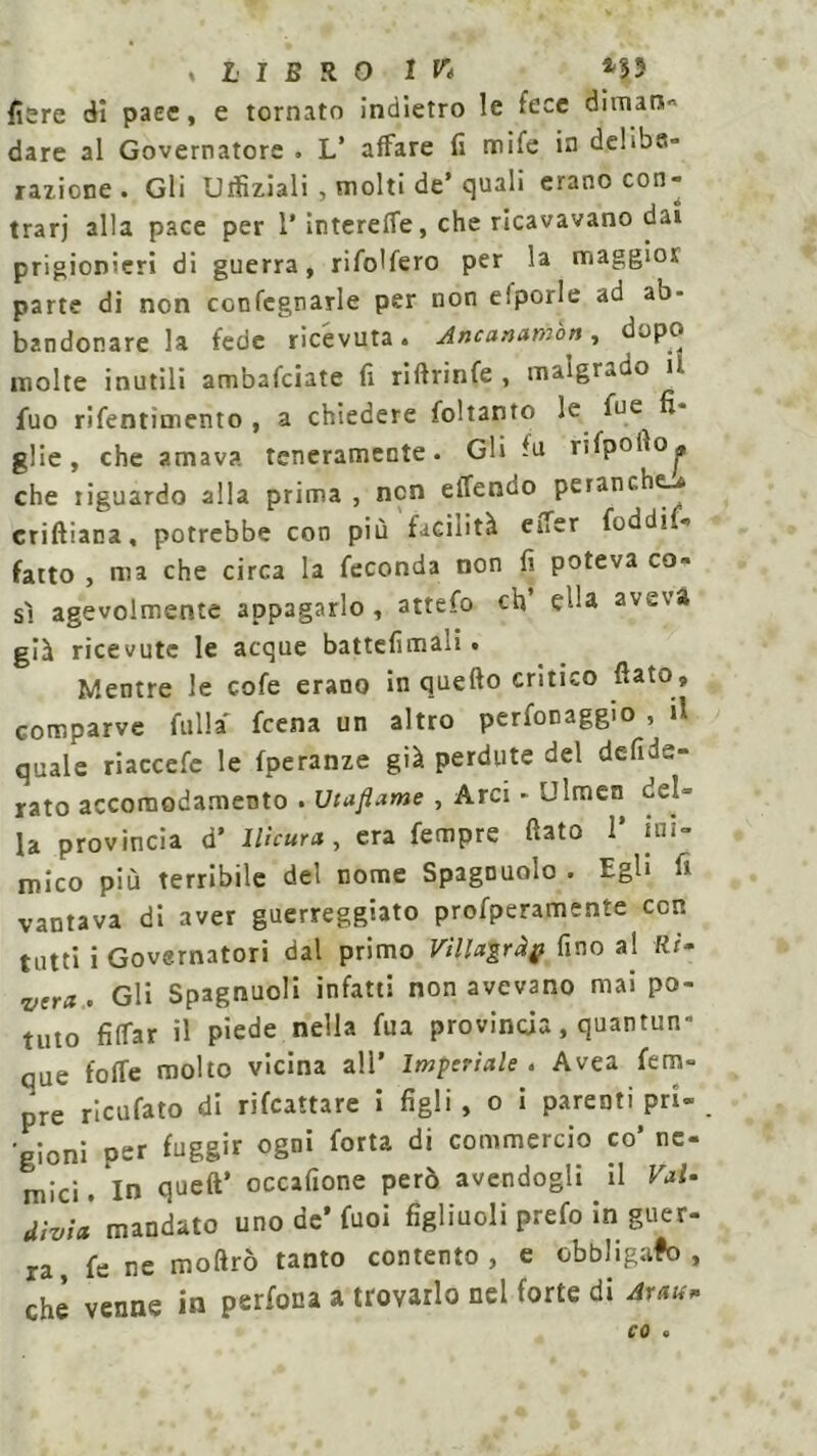 fiere di pace, e tornato indietro le fece di man*» dare al Governatore . L’ affare fi mife in delibe- razione . Gli Uifiziali , molti de’ quali erano con- trari alla pace per 1* interefle, che ricavavano dai prigionieri di guerra, rifodero per la maggior parte di non ccnfegnarle per non elporle ad ab- bandonare la fede ricévuta. Anatnambn, dopo molte inutili ambafciate fi riftrinfe , malgrado ii fuo rifentìmento , a chiedere foltamo le fue fi- glie, che amava teneramente. Gli In rifpofio^ che tiguardo alla prima , non elTenuo peranche-* criftiana, potrebbe con più facilità effer foddi fatto , ma che circa la feconda non fi poteva co- sì agevolmente appagarlo, attefo eh ella aveva già ricevute le acque battefimali • Mentre le cofe erano in quefto critico fiato, comparve fulla feena un altro perfonaggio , il quale riaccefe le fperanze già perdute del defide- rato accomodamento . Utaflame , Arci - Ulmen del- la provincia d’ llicura, era Tempre fiato 1* ini- mico più terribile del nome Spagnuolo . Egli fi vantava di aver guerreggiato profperamente con tutti i Governatori dal primo Vìlla'grà# fino al Ri- vera . Gli Spagnuoli infatti non avevano mai po- tuto fiffar il piede nella fua provincia, quantun- que folle molto vicina all’ Imperiale. Avea Tem- pre ricufato di riscattare i figli , o i parenti pri- gioni oer fuggir ogni fotta di commercio co’ ne- mici. In queft’ occafione però avendogli il Vai- div;à mandato uno de* fuoi figliuoli prefo in guer- ra, fé ne moftrò tanto contento, e obbligato, che venne in perfona a trovarlo nel forte di 4rau* co .