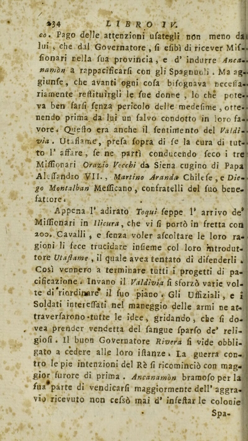 co. Pago delle attenzioni tifategli non meno dai lui , che dal Governatore , fi efibì di ricever Mi- lionari cella fua provincia, e d’ indurre Anca-. nanibn a rappacificarli con gli Spagnuu’i . Ma ?g- giunfe, che avanti ogni cola bifognava hecelia- riamente rertituirgli le fue donne , lo che potè-, va ben farli fenza pericolo delio medefime , otte- • nendo prima da lui un falvo condotto in loro fa-- vore* Quello era anche il fentimento del Valdì-■ via. Utaflame, prefa fopra di fe la cura di tut-- to P affare, fe ne partì conducendo feco i tre Milionari 0?azio Vecchi da Siena cugino di Papa Al.lTandro VII., Martino Aranti» Chilt fe , e Die- go Montaìhan Melficano, confratelli del fuo bene- fattore * Appena 1* adirato Toquì feppe P arrivo de* Miflicnari in Ili cura, che vi fi portò in fretta con aoo. Cavalli , e fenza voler afcoltare le loro ra- gioni li fece trucidare infieme col loro introdut- tore Utaflame , il quale avea tentato di difenderli . Così vennero a terminare tutti i progetti di pa- cificazione * Invano il Vaìdìvia fi sforzò varie vol- te di ‘riordinare* il fuo piano. Gli Uffiziali, e i Soldati interclfati nel maneggio delle armi ne at- traverfarono-tutte le idee, gridando, che fi do- va prender vendetta del fangue fparfo de’ reli- ' giofi . Il buon Governatore Rivera fi vide obbli- gato a cedere aiìe loro ifianze. La guerra con- tro le pie intenzioni del Rè fi ricominciò con mag- gior furore di prima . Ancanamòn bramofo per la • fua parte di vendicarli maggiormente dell’ aggra- vio ricevuto non cefsò mai d* infettar le colonie • Spa-