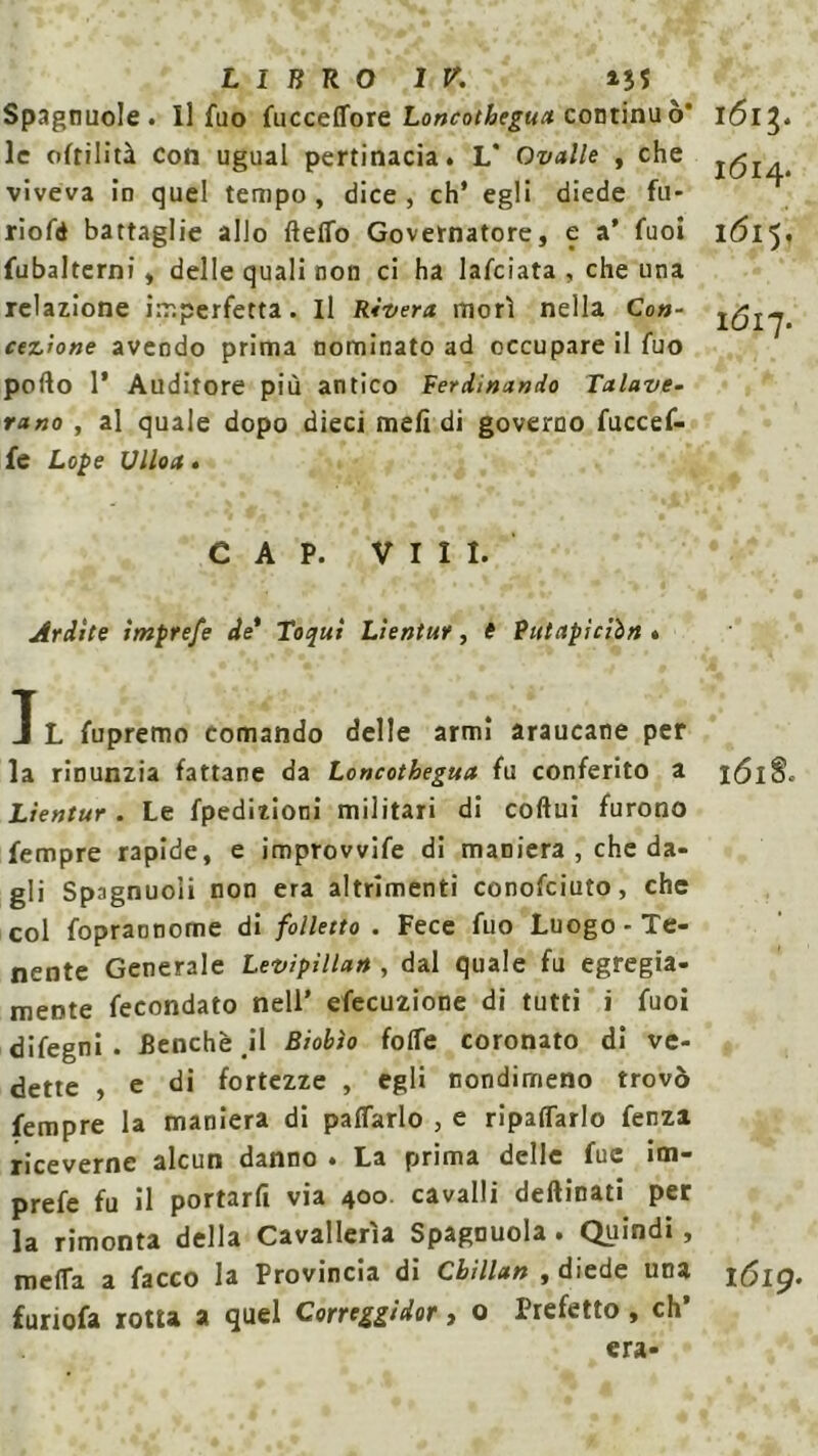Spagnuole. Il fuo fucceffore Loncothegua continuò* 1613. le ofrilìtà coti ugual pertinacia. L* Ovalle , che J(^ viveva in quel tempo , dice , eh’ egli diede fu- riofd battaglie allo fletto Governatore, e a’ fuoi i<5l5. fubalterni, delle quali non ci ha lanciata , che una relazione imperfetta. Il Rìvera morì nella Co»- cezrone avendo prima nominato ad occupare il fuo porto 1* Auditore più antico Ferdmando Tctlave- rano , al quale dopo dieci meli di governo fuccef- fe Lope Vlloct • CAP. Vili. Ardite imprefe de* Toquì Lìentur, è Putapiciìn » T L fupremo comando delle armi araucane per la rinunzia fattane da Loncothegua fu conferito a 161S. Lìentur. Le fpedizioni militari di coftui furono fempre rapide, e improvvife di maniera , che da- gli Spagnuoli non era altrimenti conofciuto, che col foprannome di folletto . Fece fuo Luogo-Te- nente Generale Levipìllan , dal quale fu egregia- mente fecondato nell’ efecuzione di tutti i fuoi difegni . Benché il Biobìo folle coronato di ve- dette , e di fortezze , egli nondimeno trovò fempre la maniera di pattarlo , e ripagarlo fenza riceverne alcun danno . La prima delle fue im- prefe fu il portarfi via 400 cavalli deftinati per la rimonta della Cavallerìa Spagnuola. Quindi , meda a facco la Provincia di Cbillan , diede una 1619. furiofa rotta a quel Correggìdor, o Prefetto , eh’ era-