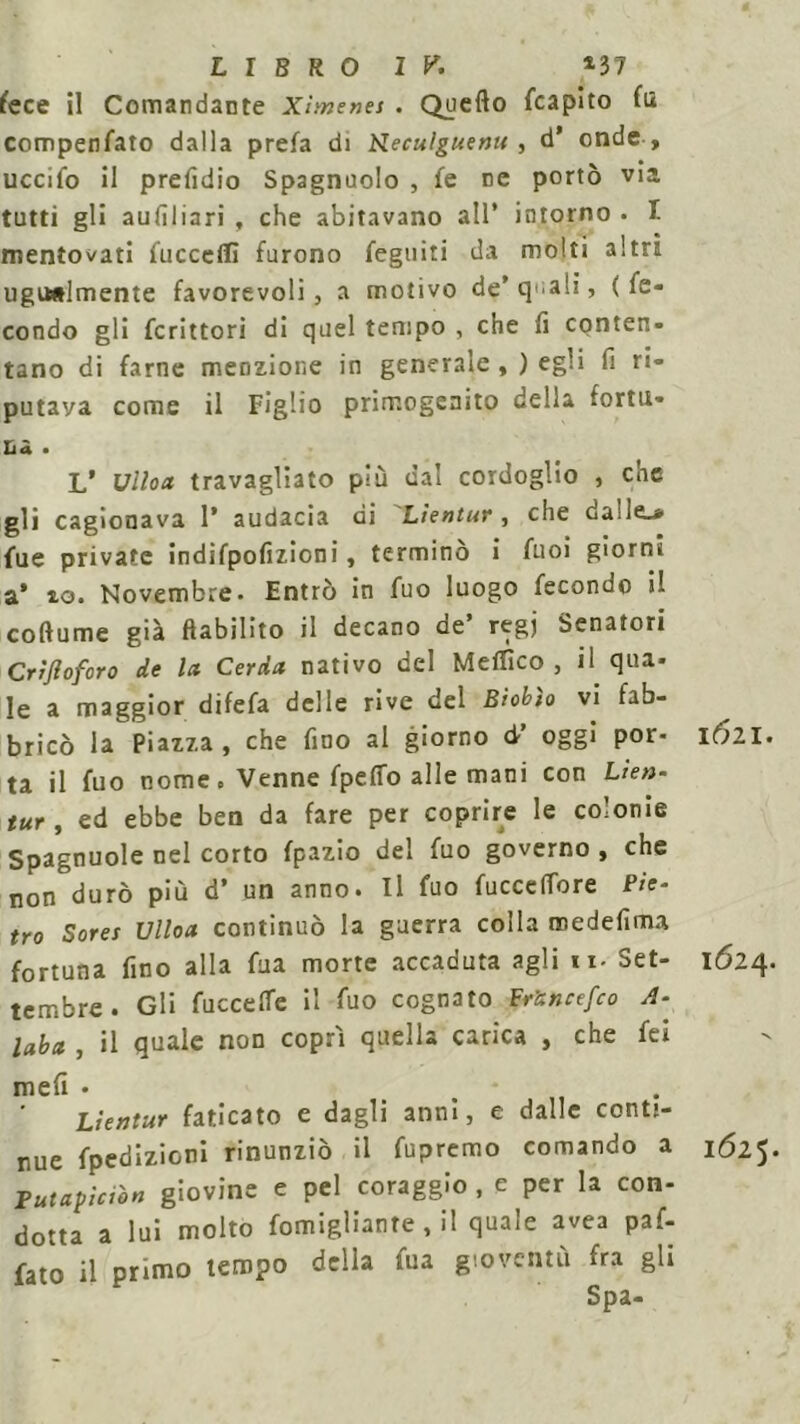 LIBRO IK *37 fece il Comandante Xìmenes . Quello (capito fu compenfato dalla prefa di Neculguenu , d’ onde , uccifo il prefidio Spagnuolo , fe ne portò via tutti gli aufiliari , che abitavano all* intorno . I mentovati fecceflì furono feguiti da molti altri ugualmente favorevoli, a motivo de’quali, (fe- condo gli fcrittori di quel tempo , che fi conten- tano di farne menzione in generale ,) egli fi ri- putava come il Figlio primogenito della fortu- na • L* Ulloa travagliato più dal cordoglio , che gli cagionava 1* audacia di Lìentur , che dalle.* lue private indifpofizioni, terminò i fuoi giorni a* io. Novembre. Entrò in fuo luogo fecondo il coftume già ((abilito il decano ae regj Senatori Crifloforo de la Ceràa nativo del Meffìco , il qua- le a maggior difefa delle rive del Biobìo vi fab- bricò la Piazza , che fino al giorno d’ oggi por- ta il fuo nome. Venne fpeffo alle mani con Lieti- tur f ed ebbe ben da fare per coprire le colonie Spagnuole nel corto fpazio del fuo governo , che non durò più d* un anno. Il fuo fuccelTore Pie- tro Sores Ulloa continuò la guerra colla medefima fortuna fino alla fua morte accaduta agli ti- Set- tembre. Gli fecce He il feo cognato Fr’anctfco A- laba , il quale non coprì quella carica , che fci meli • . Lientur faticato e dagli anni, e dalle conti- nue fpedizioni rinunziò il fepremo comando a Tutapìciòn giovine e pel coraggio , e per la con- dotta a lui molto fomigliante , il quale avea paf- fato il primo tempo della fea gioventù fra gli Spa- iali. 1624. 1625.