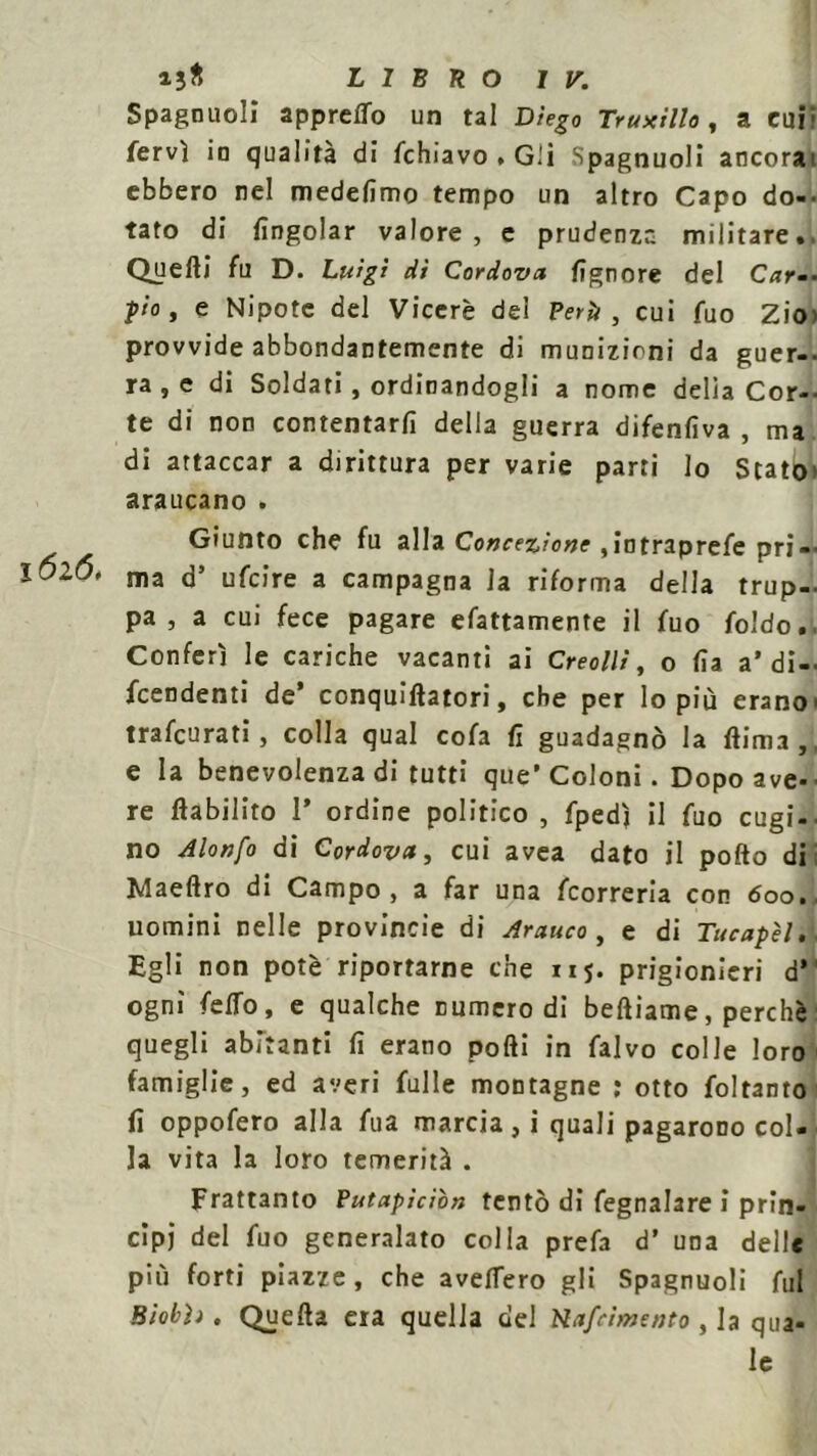 Spagnuoli apprelTo un tal Diego Truxillo, a cui- fervi io qualità di /chiavo . Gli Spagnuoli ancorai ebbero nel medefimo tempo un altro Capo do- tato di /ingoiar valore, e prudenze, militare.. Quelli fu D. Luigi dì Cordova fignore del Car-- pio, e Nipote del Viceré dei Perii , cui fuo ZÌO) provvide abbondantemente di munizioni da guer-- ra , e di Soldati , ordinandogli a nome delia Cor- te di non contentar/i della guerra difenfiva , ma di attaccar a dirittura per varie parti lo Stato» araucano . Giunto che fu alla Concezione ,intraprefe pri- ma d’ ufeire a campagna la riforma della trup- pa , a cui fece pagare efattamente il fuo foldo. Conferì le cariche vacanti ai Creo///, o Ila a* di-- feendenti de* conquiftatori, che per lo più erano' trafeurati, colla qual cofa fi guadagnò la /lima,, e la benevolenza di tutti que’Coloni. Dopo ave-• re lìabilito 1* ordine politico , fpedì il fuo cugi- no Alonfo di Cordova, cui avea dato il pollo di Maeftro di Campo, a far una feorreria con <5oo. uomini nelle provincie di Arauco, e di Tucapèli. Egli non potè riportarne che nj. prigionieri d’ ogni fe/To, e qualche numero di beftiame, perchè quegli abitanti fi erano polli in falvo colle loro famiglie, ed averi felle montagne : otto foltanto fi oppofero alla fea marcia , i quali pagarono col- la vita la loro temerità . Frattanto Putapìcìòn tentò di fegnalare i prin- cipi del feo generalato colla prefa d’ una delle più forti piazze, che ave/Tero gli Spagnuoli fui Biobìì. Quella era quella del Rapimento , la qua- le
