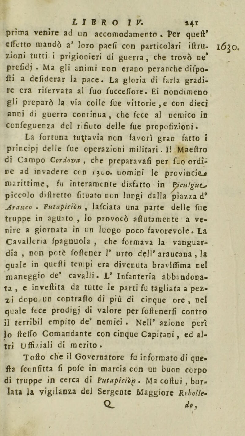 pritra venire ad un accomodamerto * Per queft® effetto mandò a’ loro paefi con particolari iftru- 16^0, zioni tutti i prigionieri di guerra, che trovò ne’ prefidj . Ma gli animi non erano peranche difpo- fti a deliderar la pace. La gloria di farla gradi- re era rilervata al fuo fuccellore. Ei nondimeno gli preparò la via colle fue vittorie,e con dieci anni di guerra continua, che fece al nemico in ccnfeguenza del rifiuto delle fue propefizioni • La fortuna tuttavia non favorì gran fatto i principi delle fue operazioni militari. Il Maeftro di Campo Cordova , che preparavafi per fuo ordi- re ad invadere crn 1300. uomini le provincie_* marittime, fu interamente disfatto in P,iculgut> piccolo diflrerto fituato non lungi dalla piazza d® jlrauco . Putiipiciòn , lafciata una parte delle fue truppe in agu to , lo provocò acutamente a ve- nire a giornata in un luogo poco favorevole. La Cavalleria fpagnuola , che formava la vanguar- dia , non potè foftener 1* urto dell' araucana , la quale in quelli tempi era divenuta braviflìma nel maneggio de’ cavalli. L’ Infanteria abbandona- ta, e invertita da tutte le parti fu tagliata a pez- zi dopo un contrailo di più di cinque ore, nel quale fece prodigj di valore per fofìenerfi contro il terribil empito de’ nemici . Nell’ azione perì lo ftelfo Comandante con cinque Capitani, ed al- tri Uffi/iali di merito. Torto che il Governatore fu informato di que- lla fconfitta fi pofe in marcia ccn un buon corpo di truppe in cerca di Putapiciìn. Ma colfui , bur- lata la vigilanza del Sergente Maggiore Ribolle- Q- do, \