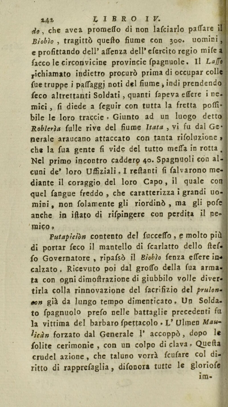 do , che avea prometto di non lafciarlo pattare il | Biobìo , tragittò quello fiume con 300. uomini, e profittando dell’ affenza dell’ efercito regio mite a lacco le circonvicine provincie fpagnuole. Il Lafro richiamato indietro procurò prima di occupar colle fue truppe i paffaggj noti del fiume t indi prendendo ficco altrettanti Soldati, quanti lapeva effere i ne. mici, fi diede a feguir con tutta la fretta poflì* bile le loro traccie . Giunto ad un luogo detto Roblerìa filile rive del fiume Itata , vi fu dal Ge- nerale araucano attaccato con tanta rifoluzione » che la fua gente fi vide del tutto metta in rotta. Nel primo incontro caddero 40. Spagnuoli con al- cuni de’ loro Ulfiziali. I recanti fi fatarono me- diante il coraggio del loro Capo, il quale con quel fangue freddo , che caratterizza i grandi uo- mini , non fidamente gli riordinò , ma gli pofe anche in iftato di rifpingere con perdita il ne- mico ? Vutapìcìòn contento del fuccetto , e molto più di portar feco il mantello di fcarlatto dello ftef- fo Governatore , ripafsò il Biobìo fenza effere in- calzato. Ricevuto poi dal grotto della fua arma- ta con ogni dimoftrazione di giubbilo volle diver- tirla colla rinnovazione del facrìfizio del prulon- no» già da lungo tempo dimenticato. Un Solda- to fpagnuolo prefo nelle battaglie precedenti fu la vittima del barbaro fpettacolo . L’ Ulmen Mau~ j Ueàn forzato dal Generale 1’ accoppò, dopo le fiolite cerimonie, con un colpo di clava, Quella crudel azione, che taluno vorrà fcufare col di- ritto di rapprefaglia, difonora tutte le gloriofe