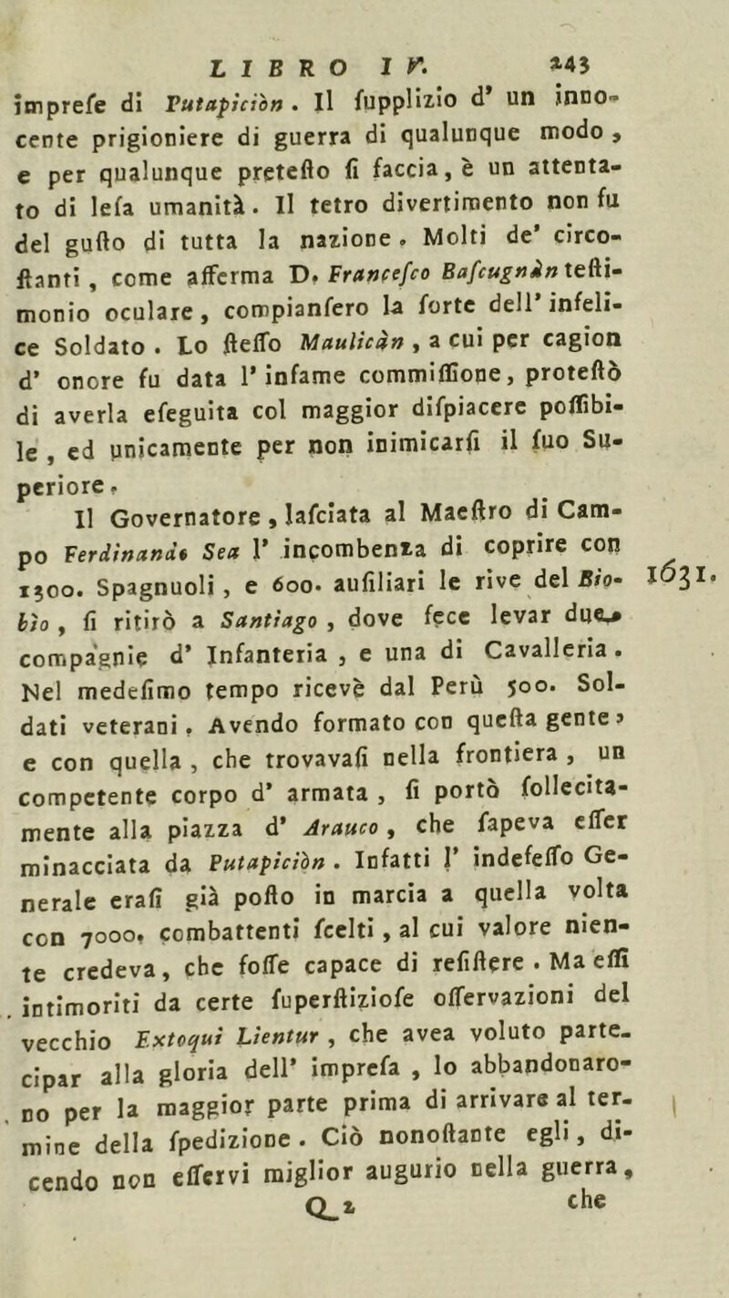 jmprefe di Tutapiciòn. Il fupplizio d un inno- cente prigioniere di guerra di qualunque modo , e per qualunque pretefio fi faccia, è un attenta- to di le fa umanità. Il tetro divertimento non fu del gufto di tutta la nazione. Molti de’ circo- lanti, come afferma D. Francefco Bafcugnin tefti- monio oculare, compianfero la forte dell’infeli- ce Soldato . Lo fletto Maulican , a cui per cagion d’ onore fu data l’infame commiffione, protetto di averla efeguita col maggior difpiacere poflìbi- le , ed unicamente per non inimicarfi il fuo Su- periore. Il Governatore , lafciata al Maeftro di Cam- po Ferdinand* Sea 1’ incombenza di coprire con i;oo. Spagnuoli, e 6oo- aufiliari le rive deliro- I031 bìo , fi ritirò a Santiago , dove fece levar du<U compagnie d* Infanteria , e una di Cavalleria. Nel medefimo tempo ricevè dal Perù 500. Sol- dati veterani. Avendo formato con quefta gente» e con quella , che trovavafi nella frontiera , un competente corpo d’ armata , fi portò follecita- mente alla piazza d’ Arauco, che fapeva effer minacciata da Putapiciòn . Infatti I’ indefeffo Ge- nerale erafi già pollo in marcia a quella volta con 7000, combattenti Leciti, al cui valore nien- te credeva, che fotte capace di refittere . Ma etti intimoriti da certe fuperftiziofe ottervazioni del vecchio Extoqui Lìentur , che avea voluto parte- cipar alla gloria dell’ imprefa , lo abbandonaro- no per la maggior parte prima di arrivare al ter- mine della fpedizione. Ciò nonoftante egli, di- cendo non effer vi miglior augurio nella guerra, Q_z che