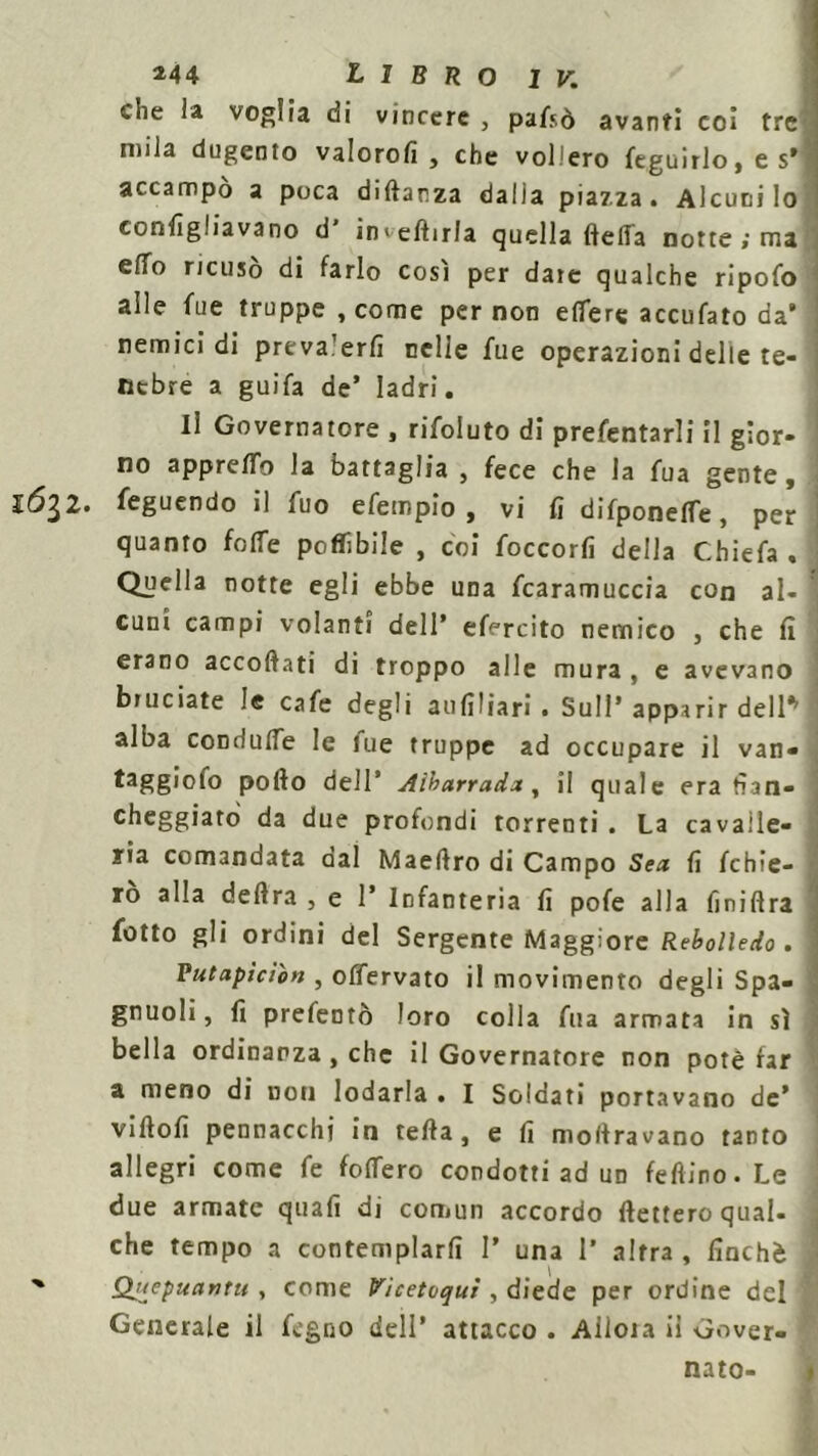 che la voglia di vincere , pafsò avanti coi tre mila dugento valorofi , che vollero feguirlo, e s’ accampò a poca diftar.za dalia piazza. Alcuni lo conligliavano d' invertirla quella ftefla notte ; ma effo ricuso di farlo cosi per date qualche ripofo alle fue truppe , come per non edere accufato da’ nemici di prevalerli nelle fue operazioni delle te- nebre a guifa de’ ladri. Il Governatore , rifoluto di prefentarli il gior- no apprertb la battaglia , fece che la fua gente, ló^Z. feguendo il fuo efempio , vi lì difponetàe, per quanto folle potàbile , coi foccorfi della Chiefa , Quella notte egli ebbe una fcaramuccia con al- cuni campi volanti dell’ effreito nemico , che lì erano accortati di troppo alle mura , e avevano bruciate le cafe degli aufiliari . Sull ’ apparir dell* alba con dulie le lue truppe ad occupare il van- porto dell’ Aikarradar, il quale era fian- cheggiato da due profondi torrenti . La cavalle- ria comandata oal Maeftro di Campo Sea lì Ichie- rò alla delira , e 1’ Infanteria lì pofe alla fjniflra fotto gli ordini del Sergente Maggiore Rebolledo. Vutapìcìon , offervato il movimento degli Spa- gnuoli, fi prefentò loro colla fua armata in sì bella ordinanza , che il Governatore non potè far a meno di non lodarla . I Soldati portavano de’ virtolì pennacchi in tefta, e lì moltravano tanto allegri come fe fodero condotti ad un fefìino.Le due armate quali di comun accordo fletterò qual- che tempo a contemplarli I’ una 1' altra , finché Qjtepuanru , come Vicetoquì , diede per ordine del Generale il fegno dell’ attacco . Ailoia iì Gover- nato-