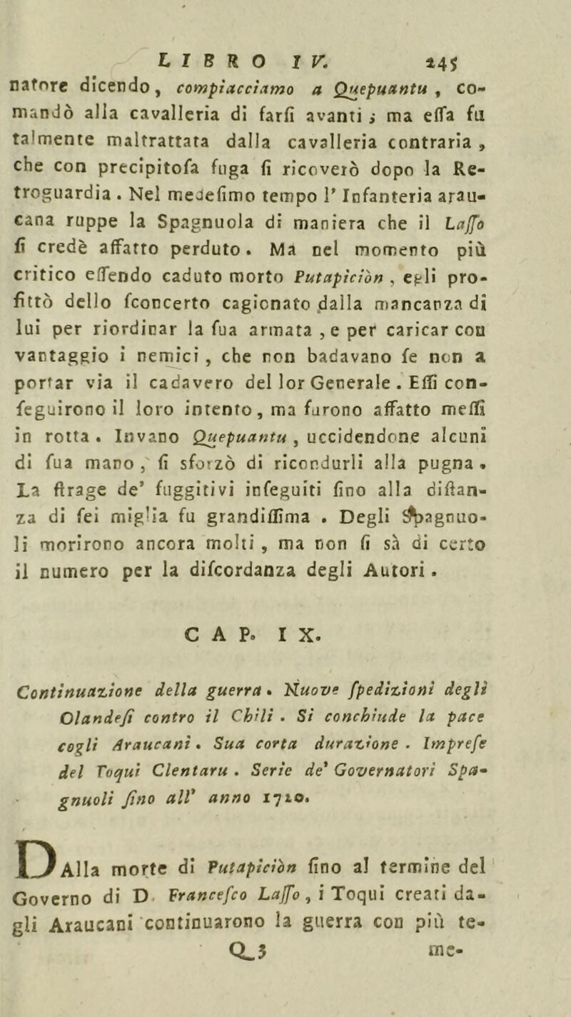 natnre dicendo, compiacciamo a Quepuantu , co- mandò alla cavalleria di farli avanti j ma effa fu talmente maltrattata dalla cavalleria contraria , che con precipitofa fuga fi ricoverò dopo la Re- troguardia . Nel meJefimo tempo l’Infanteria arau- cana ruppe la Spagnuola di maniera che il Laffo fi credè affatto perduto. Ma nel momento più critico eflfendo caduto morto Putapiciòn , egli pro- fittò dello fconcerto cagionato <da 11 a mancanza di lui per riordinar la fua armata, e per caricar con vantaggio i nemici , che non badavano fe non a portar via il cadavero del lor Generale . ElTi con- feguirono il loro intento, ma furono affatto meffi in rotta. Invano Quepuantu , uccidendone alcuni di fua mano , fi sforzò di ricondurli alla pugna * La ftrage de’ fuggitivi infeguiti fino alla difian- za di fei miglia fu grandiffima . Degli ifyagnuo- li morirono ancora molti , ma non fi sa di certo il numero per la difcordanza degli Autori. C A Po IX. Continuazione della guerra. Kuove [petizioni degli Olandefì contro il Chili . Si conchiude la pace cogli Araucanì. Sua corta durazione . Imprefe del Toqui Clentaru . Serie de’ Governatori Spa- gnuoli fino all’ anno 1710. D Alla morte di Putapiciòn fino a! fermine del Governo di D Francefco Lajfo, i Toqui creati da- gli Araucani continuarono la guerra con più te- Q_3 me-