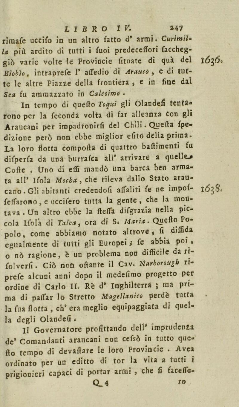 rimafe uccifo in un altro fatto d’ armi. CurìmiU la più ardito di tutti i fuoi predeceffori faccheg- giò varie volte le Provincie fituate di quà del 16$6° Biobìo, intraprefe 1* attedio di Arauco , e di tut- te le altre Piazze della frontiera * e in fine dal Sea fu ammazzato in Calcoimo * In tempo di quello Toqui gli Olandefi tenta* rono per la feconda volta di far alleanza Con gli Araucani per impadronirli del Chili. Quella fpe- dizione però non ebbe miglior elito delia prima. La loro flotta compolla di quattro battimenti fu difperfa da una burralca all* arrivare a quelle^ Cotte . Uno di elfi mandò una barca ben arma- ta all’ Ifola Mocha , che rileva dallo Stato arau- cano. Gli abitanti credendoli attaliti fe ne impof- fettarono, c uccifero tutta la gente, che la mon- tava . Un altro ebbe la fletta difgrazia nella pic- cola Ifola di Talea, ora di S. Maria. Quello Po- polo, come abbiamo notato altrove $ fi diffida egualmente di tutti gli Europei ; fe abbia poi » o nò ragione, è un problema non difficile da rì- folverfi. Ciò non ottante il Cav. Karborougb ri- prefe alcuni anni dopo il medefimo progetto per ordine di Carlo II. Rè d* Inghilterra ; ma pri- ma di pattar lo Stretto Magellanico perdè tutta la fua flotta , eh’ era meglio equipaggiata di quel- la degli OlandeG * li Governatore profittando dell’ imprudenza de* Comandanti araucani non cefsò in tutto que- llo tempo di devaftare le loro Provincie . Avea ordinato per un editto di tor la vita a tutti i prigionieri capaci di portar armi , che fi facettc- Q_4 ro