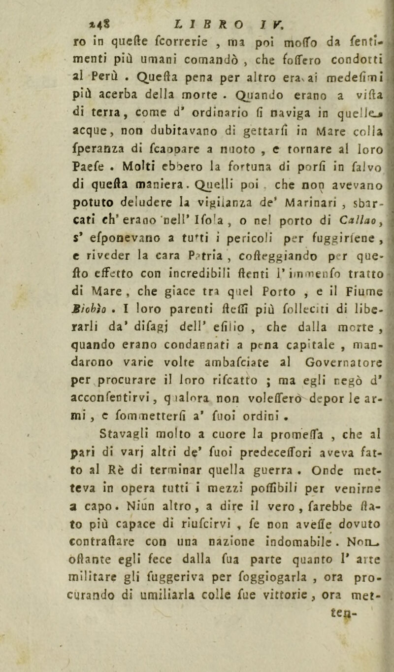 ro in quelle {correrie , ma poi modo da fenti- menti più umani comandò , che fodero condoni al Perù . Quefta pena per altro era* ai medefimi più acerba della morte . Quando erano a villa di terra, come d’ ordinario fi naviga in quelle.» acque, non dubitavano di gettarli in Mare colla fperanza di fcaooare a nuoto , e tornare al loro Paefe . Molti ebbero la fortuna di porli in falvo di quefta maniera. Quelli poi che non avevano potuto deludere la vigilanza de’ Marinari , sbar- cati eh’erano nell’Ifo'a , o nel porto di Callao, s* efponevano a tu'ti i pericoli per fuggirtene , e riveder la cara Patria , corteggiando per que- fto effetto con incredibili {lenti l’immenfo tratto di Mare , che giace tra quel Porto , e il Fiume B/obìo . I loro parenti fletti più {olitati di libe- rarli da’ difagj dell’ efilio , che dalla morte , quando erano condannati a pena capitale , man- darono varie volte ambafciate al Governatore per procurare il loro rifcatto ; ma egli negò d’ acconfentìrvi, q ìalora non volefferò depor le ar- mi , c fommetterfi a’ fuoi ordini . Sfavagli molto a cuore la prometta , che al pari di varj altri de’ fuoi predeceffori aveva fat- to al Rè di terminar quella guerra . Onde met- teva in opera tutti i mezzi poflìbili per venirne a capo. Niun altro, a dire il vero , farebbe fla- to più capace dì riufcirvi , fe non avelie dovuto contraltare con una nazione indomabile. Non_ ottante egli fece dalla fua parte quanto 1’ arte militare gli fuggeriva per foggiogarla , ora pro- curando di umiliarla colle fue vittorie, ora met- te#-