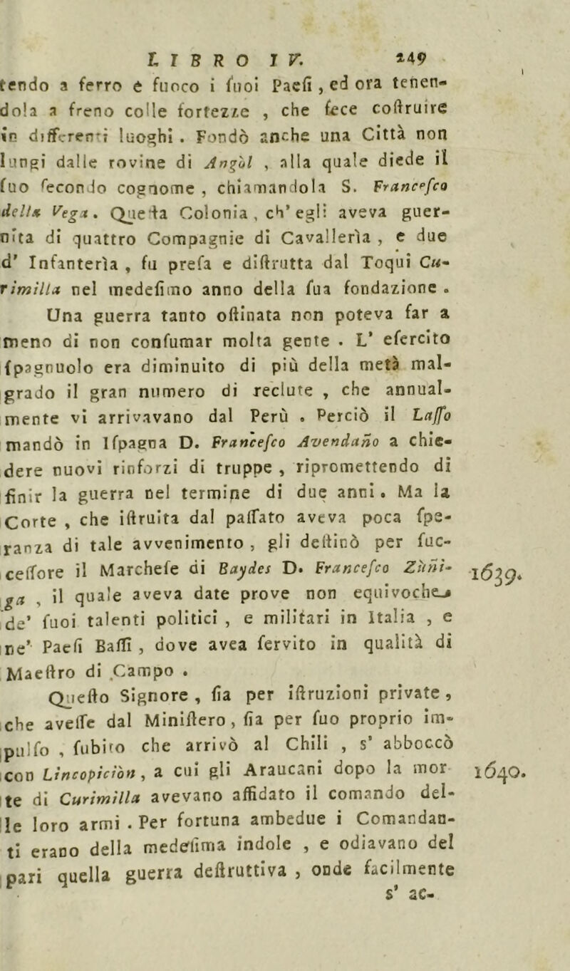 I tendo a ferro e fuoco i fuoi Paefi , ed ora tenen- dola a freno colle fortezze , che fece coftruire in differenti luoghi . Fondò anche una Città non lungi dalle rovine di Angui , alla quale diede il fuo fecondo cognome , chiamandola S. Francefco dell* Vegx. Queda Colonia , eh’egli aveva guer- nìta di quattro Compagnie di Cavallerìa , e due d’ Infanterìa , fu prefa e di (frutta dal Toqui Cu- rimilia nel medefìmo anno della fua fondazione . CJna guerra tanto oftinata non poteva far a meno di non confumar molta gente . L’ efercito {pagnuolo era diminuito di più della metà mal- grado il gran numero di reclute , che annual- mente vi arrivavano dal Perù . Perciò il Laffo mandò in Jfpagna D. Francefco Avendano a chie- dere nuovi rinforzi di truppe , ripromettendo di finir la guerra nel termipe di due anni. Ma ia Corte , che iftruita dal palpato aveva poca fpe- ranza di tale avvenimento , gli deificò per fuc- celfore il Marchefe di Baydes D. Francefco Zittii- ga il quale aveva date prove non equivoche-# de’ fuoi talenti politici , e militari in Italia , e ne* Paefi Badi , dove avea fervito in qualità di Maeftro di Campo . Quello Signore, fìa per irruzioni private, che avelie dal Miniflero , fìa per fuo proprio im- pililo , fubito che arrivò al Chili , s’ abboccò con Lincopìcibn, a cui gli Araucani dopo la mor 1640. te di Curtmtllct avevano affidato il comando del- le loro armi .Per fortuna ambedue i Comandan- ti erano della medesima indole , e odiavano del pari quella guerra deduttiva , onde facilmente s* ac-