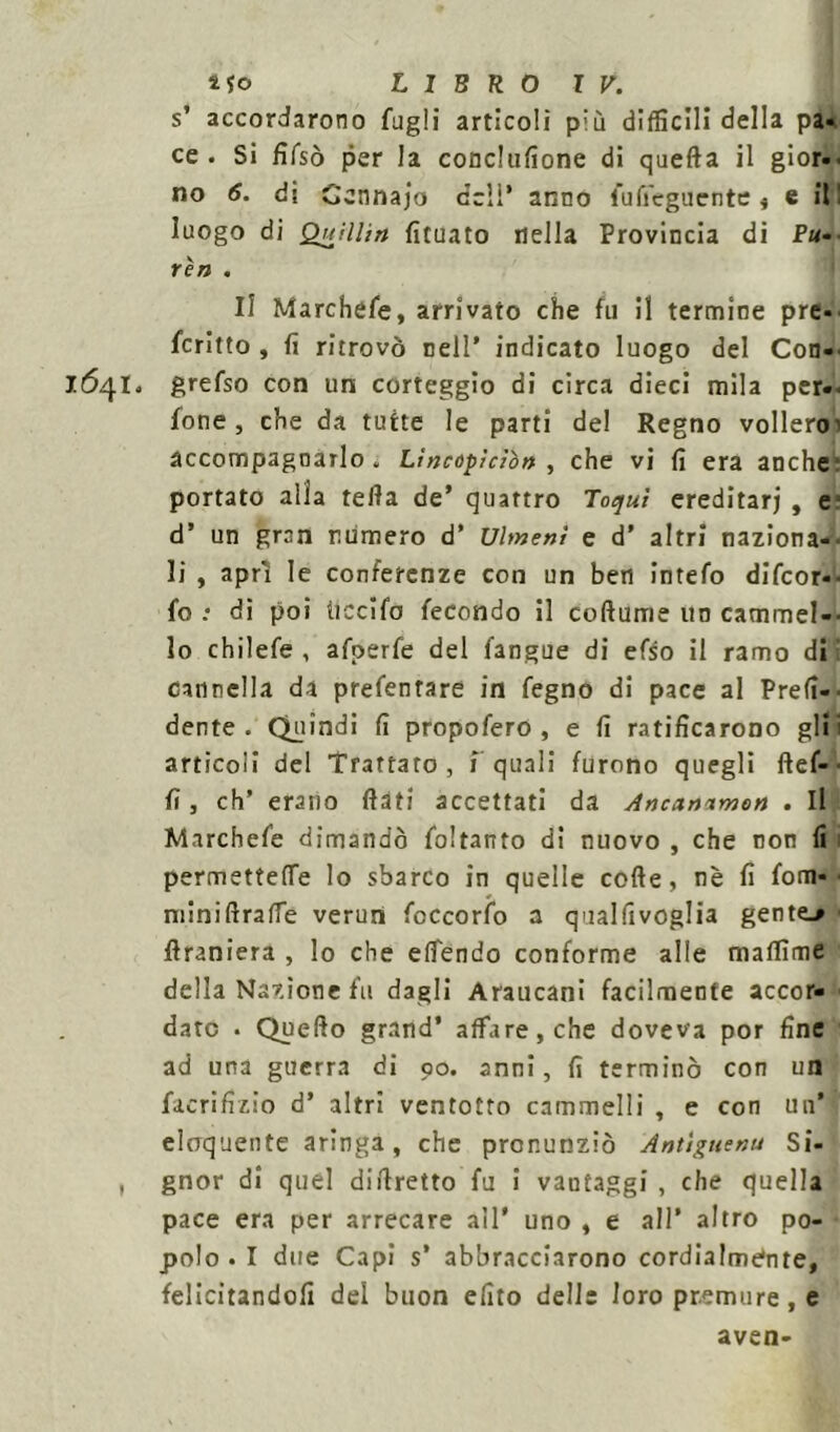 s’ accordarono fugli artìcoli più difficili della pa- ce . Si fifsò per la conclusone di quefta il gior-. no 6. di Cennajo dell’ anno fu Seguente, e il! luogo di Qttillin fituato Della Provincia di Fu- riti . Il Marchefe, arrivato che fu il termine pre- fcritto, fi ritrovò nell’ indicato luogo del Con- 1641» grefso con un corteggio di circa dieci mila per- fone , che da tutte le parti del Regno vollero! accompagnarlo . Lìncoplcìòn , che vi fi era anche; portato alla tefia de’ quattro Toquì ereditari , e d’ un gran numero d* Ulmenì e d' altri naziona-- li , aprì le conferenze con un ben intefo difeor-- fo .* di poi ticcìfo fecondo il cortame un cammei-- lo chilefe , afperfe del fangue di efso il ramo di: cannella da prefentare in fegno di pace al Prefi-■ dente. Quindi fi propofero , e fi ratificarono gli; articoli del Trattato, f quali furono quegli ftef-• fi, eh’ erano fiati accettati da Ancanimon . Il Marchefe dimandò foltanto di nuovo , che non fi permettere lo sbarco in quelle cofte, nè fi fom- ■ miniftraffe veruni foccorfo a qualfivoglia gente.» firaniera , lo che elfendo conforme alle maflìme della Nazione fu dagli Araucanì facilmente accor- dato • Quefto grand’ affare, che doveva por fine ad una guerra di 90. anni, fi terminò con un facrifizio d’ altri ventotto cammelli , e con un’ eloquente aringa, che pronunziò Antìgnenu Si- , gnor di quel difiretto fu i vantaggi , che quella pace era per arrecare all* uno , e all’ altro po- polo • I due Capi s’ abbracciarono cordialmente, felicitandoli del buon efito delle loro premure, e aven-