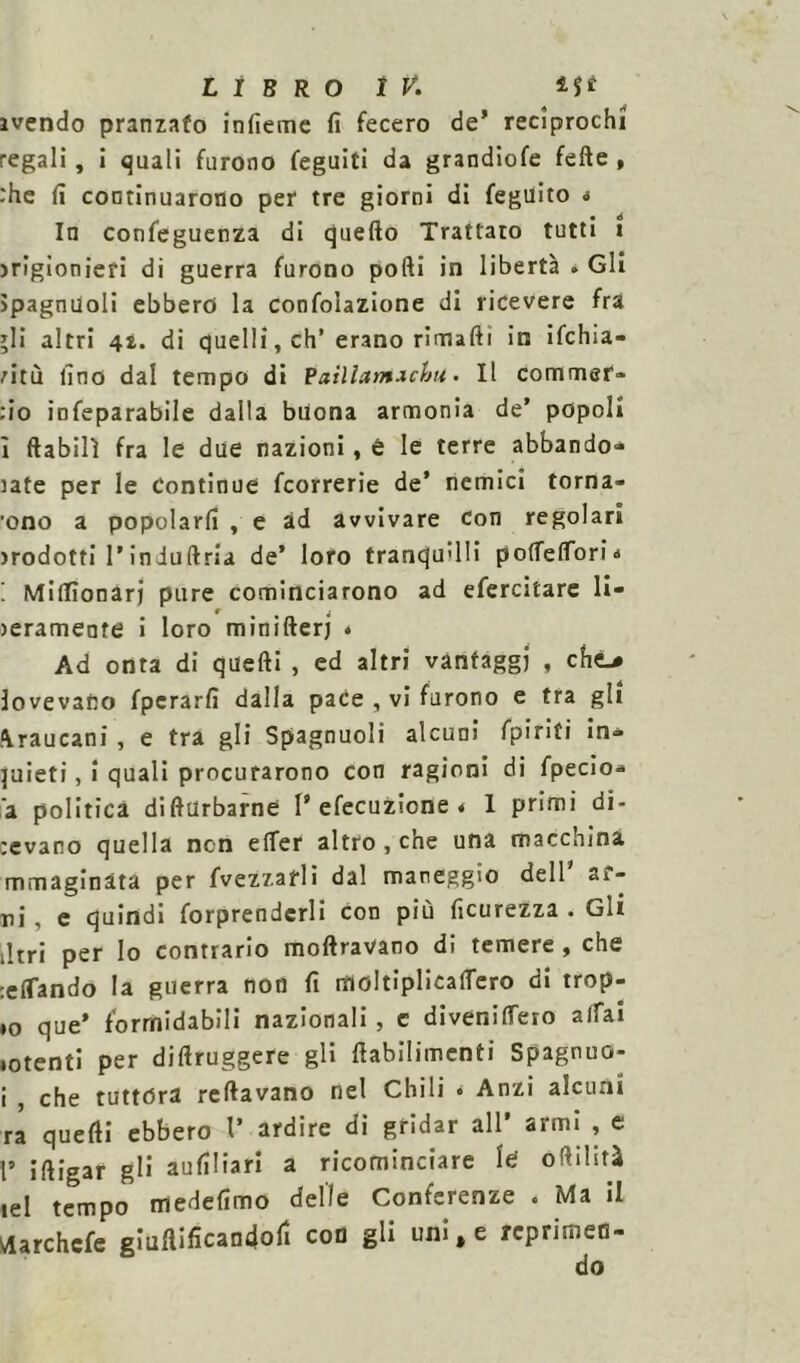 avendo pranzato infieme fi fecero de’ reciprochi regali, i quali furono feguiti da grandiofe felle , :he fi continuarono per tre giorni di feguito * In confeguenza di quefto Trattato tutti i jrigionieri di guerra furono pofti in libertà » Gli Jpagnuoli ebbero la confolazione di ricevere fra *li altri 41. di quelli, eh’ erano rimarti in ifchia- mù fino dal tempo di Paillatnxchu. Il commer- :io infeparabile dalla buona armonia de’ popoli ì ftabilì fra le due nazioni, è le terre abbando» late per le Continue feorrerie de* nemici torna- ■ono a popolarfi , e ad avvivare con regolari >rodotti l’induftria de’ loro tranquilli polTelToria ! MilTìonarj pure cominciarono ad efercitare Ii- lerameote i loro minifterj • Ad onta di quelli , ed altri vantaggi , che^ lovevano fpcrarfi dalla pace , vi furono e tra gli ^raucani , e tra gli Spagnuoli alcuni fpiriti in» quieti, i quali procurarono con ragioni di fpecio* a politica diflUrbarne V efecuzione . 1 primi di- revano quella non elfer altro , che una macchina mmagìnàta per fvezzafli dal mareggio delP ac- ni , e quindi forprendcrli con più ficurezza . Gli litri per Io contrario inoltravano di temere, che tifando la guerra non fi moltiplicalfero di trop- po que’ formidabili nazionali , c divenilfero alfa! ♦otenti per dirtruggere gli rtabilimcnti Spagnuo- i , che tuttóra reftavano nel Chili • Anzi alcuni ra quelli ebbero V ardire di gridar all’ armi , e P iftigar gli aufiliari a ricominciare le' oftilstà lei tempo medefimo delle Conferenze . Ma il tfarchcfe giuftificandofi con gli uni, e reprimeo-