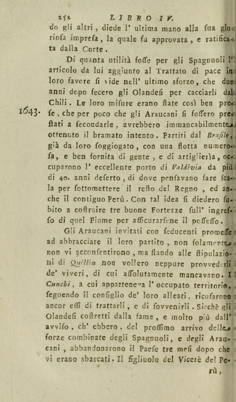 do gli altri , diede 1* ultima mano alla fila glo- riofa imprefa , la quale fu approvata , e ratifica- ta dalla Corte . Di quanta utilità folle per gli Spagnuoli l1 articolo da lui aggiunto al Trattato di pace in loro favore fi side nell* ultimo sforzo, che due anni dopo fecero gli Obndefi per cacciarli dal Chili . Le loro mifure erano fiate così ben pre- I^43* fe , che per poco che gli Araucani fi fclfero pre* flati a fecondarle , avrebbero immancabilmente^ ottenuto il bramato intento. Partiti dal Enfile, g'à da loro foggiogato , con una flotta numero* fa, e ben fornita di gente , e di artiglierìa, oc* cuparono 1* eccellente porto di VnWvìa da pii di 40. anni deferto , di dove penfavano fare (ca- la per fottomettere il refio del Regno , ed an- che il contiguo Perù - Con tal idea fi diedero fu- bito a cofiruire tre buone Fortezze full’ ingref* fo di quel Fiume per aflìcurarféne il pcffefib. Gli Araucani invitati con feducenti premete ad abbracciate il loro partito , non folamerttj, non vi ?cconfentirono , ma Ihndo alle fiipulazio* ni di QuJWn non vollero neppure prowed.rli de’ viveri, di cui atfolutamente mancavano. I Cun chi, a cui apparteneva l’occupato territorio, feguendo il configlio de’ loro alleati, ricufarono ancor eiTì di trattarli, e di fovvenirli . Sicché gli Olandefi coftretti dalla fame , e molto p;ù dall* avvifo , eh’ ebbero , del proftìmo arrivo delle.» forze combinate degli Spagnuoli, e degli Arau- cani , abbandonarono il Paefe tre mefi dopo che vi erano sbarcati. Il figliuolo del Viceré del Pe- rù,