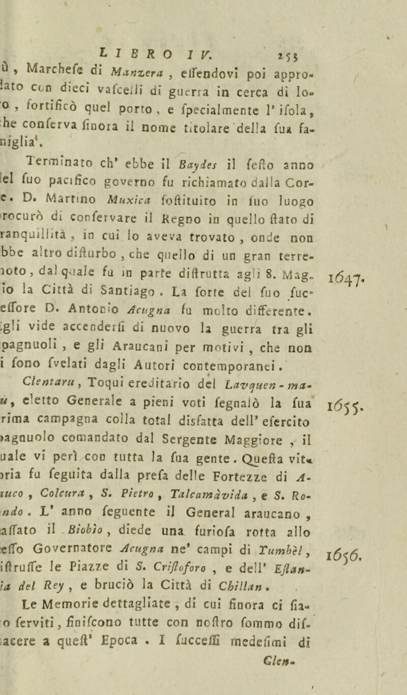 ù , Marchefe di Manzera , eirendovi poi appro- iato ccn dieci vafceili di guerra in cerca di Io» o, fortificò quei porto, e fpecialmente l’ifola, he conferva finora il nome titolare della tua fa- ldiglia'. Terminato eh’ ebbe il Baydes il fello anno el fuo pacifico governo fu richiamato dalla Cor- e» D. Martino Muxìca foftituito in Ino luogo 'rocuro di confervare il Pegno in quello fiato di ranquillità , in cui lo aveva trovato , onde non bbe altro difiurbo , che quello di un gran terre- ìoto , dal qxiale fu in parte diftrutta, agli 8. Mag- io ia Citta di Santiago . La forte del fuo fuc* e flore D. Antonio Acugna fu molto differente, .gli vide accenderli di nuovo la guerra tra gli pagnuoli , e gli Araucani per motivi , che non i fono fvelari dagli Autori contemporanei. dentarti , Toqui ereditario del Lavqiten - ma- «, c'etto Generale a pieni voti fegnalò la fua rima campagna colla total disfatta dell’ efercito >agnuolo comandato dal Sergente Maggiore , il naie vi perì con tutta la fua gente . Quefta vit* )ria fu feguita dalla prefa delle Fortezze di A- iuco , Colcura , S. Pietro , Talcamàvida , e S. Ro- ndo . L’ anno feguente il General araucano , affato il Biobìo , diede una furiofa rotta allo elfo Governatore Acugna ne’ campi di Tumbìl, iftruffe le Piazze di S. Crifloforo , e dell’ Ejlan- ia del Rey , e bruciò la Città di Chillan. Le Memorie dettagliate , di cui finora ci fia- o ferviti, finifeono tutte con nofiro fommo dif- acere a quell’ Epoca . I faccela medefimi di Cle». 1647. 1655. 1656.
