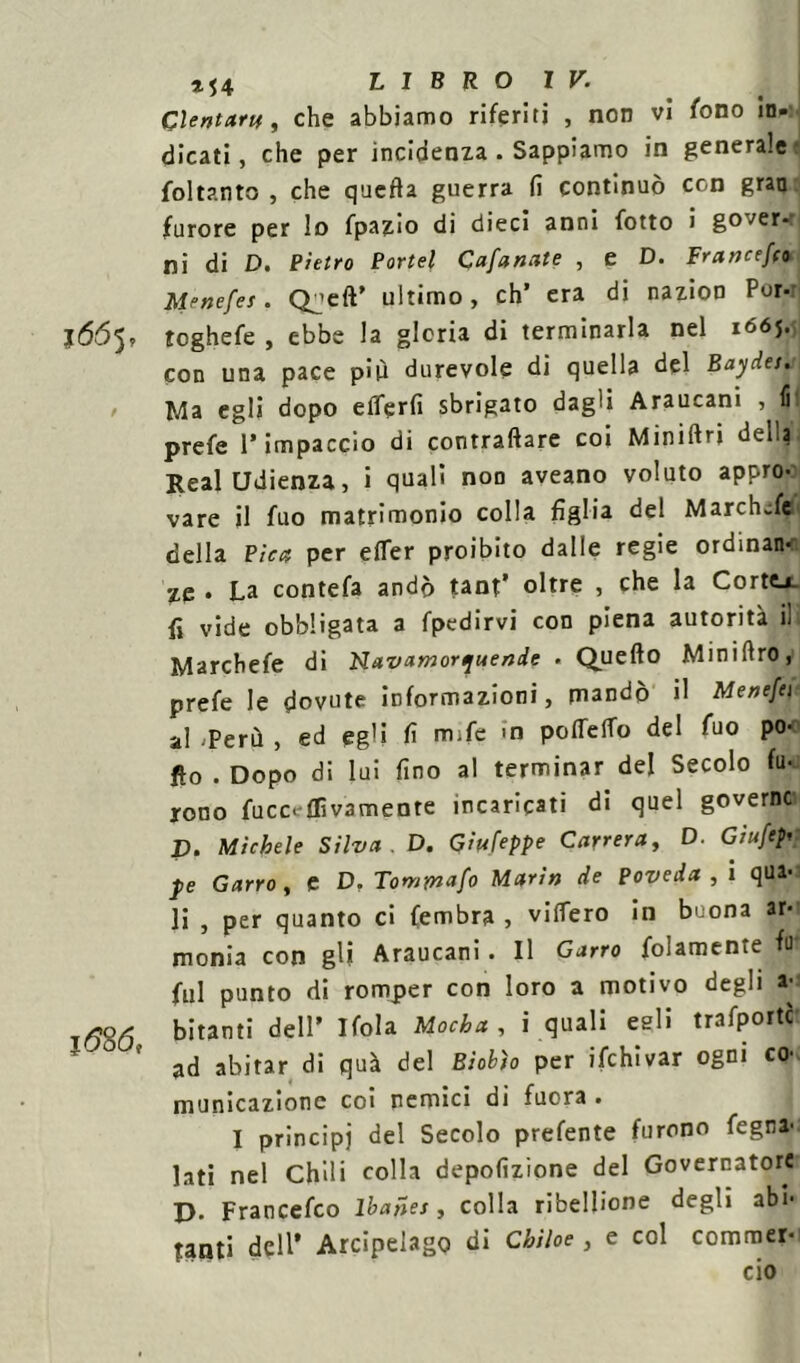 Glentartt f che abbiamo riferiti , non vi fono in- dicati, che per incidenza . Sappiamo in generale foltanto , che quefta guerra (ì continuò con gran furore per lo fpazio di dieci anni (otto i gover- ni di D. Pietro Portei Cafanate , e D. Francesi Menefes. Q^eft’ ultimo, eh’ era di nazion Por- j66^, toghefe , ebbe la gloria di terminarla nel 1665. con una pace più durevole di quella del Baydes. Ma egli dopo eflerfi sbrigato dagli Araucani , fil prefe l’impaccio di contraffare coi Miniftri della Reai Udienza, i quali non aveano voluto appro- vare il fuo matrimonio colla figlia del Marchefe della Pica per efler proibito dalle regie ordinano zq . La contefa andò tant’ oltre , che la Cortej. fi vide obbligata a fpedirvi con piena autorità i! Marchefe di Navamortjuendf « Quello Miniflro, prefe le dovute informazioni, mandò il Menefti al Perù , ed egli fi mife in poffeflo del fuo po- fio . Dopo di lui fino al terminar del Secolo fu- rono fucc.-flìv3mente incaricati di quel governo V. Michele Silva. D. Giufeppe Camera, D. Giufepi j>e Garro , e D. Towrnafo Marin de Poveda , i qua- li , per quanto ci fembra , videro in buona ar-i monia con gli Araucani. Il Garro folamente fu- fui punto di romper con loro a motivo degli a*1 bitanti dell’ Ifola Mocha , i quali egli trafporte  ad abitar di quà del Biobto per ifchivar ogni co-, municazionc coi nemici di fuora . I principj del Secolo prefente furono fegna- lati nel Chili colla depofizione del Governatore D- Francefco lbaiies, colla ribellione degli abi- tanti dell’ Arcipelago di Chìloe , e col commer- cio