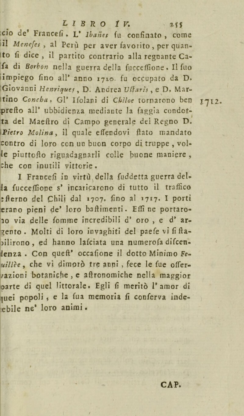 ciò de’ Fra n ce fi . L* lbanet fu confinato , come il Menefet , al Perù per aver favorito, per quan- to fi dice , il partito contrario alla regnante Ca- fa di Borbon nella guerra della fucceffione. Il fuo impiego fino all’ anno 1710 fu occupato da D. Giovanni Henrìs/uet, D. Andrea Uttarìs, e D. Mar- itino Concha. Gl’ Ifolani di Cbìloe tornarono ben 1712. pretto all’ ubbidienza mediante la faggia condot- ta del Maeftro di Campo generale del Regno D. iPietro Molina, il quale etfendovi fiato mandato contro di loro con un buon corpo di truppe , vol- le piuttofio riguadagnarli colle buone maniere , che con inutili vittorie. I Francefi in virtù della fuddetta guerra del- la fucceffione s’ incaricarono di tutto il traffico jflerno del Chili dal 1707. fino al >717. I porti «raro pieni de’ loro battimenti. Etti ne portaro- no via delle fomme incredibili a’ oro , e d’ ar- gento . Molti di loro invaghiti del paefe vi fi (fa- llirono , ed hanno lafciata una numerofa difcen- ' lenza . Con queft’ occafione il dotto Minimo Fe- uillèe, che vi dimorò tre acni , fece le fue oflfer- /azioni botaniche , e afironomiche nella maggior oarte di quel littorale. Egli fi meritò 1’amor di ]uei popoli f e la fua memoria fi conferva inde- lebile ne* loro animi. CAP.
