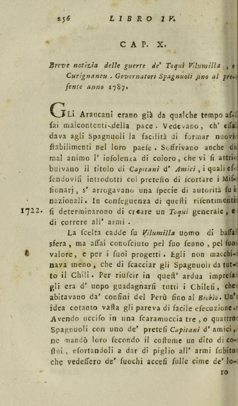 CAP. X. Breve notìzia delle guerre de' Toqui Vìlumilla , e Curìgnancu . Governatori Spagnuoli Jino al pre* /ente anno 1787. (j£U Araucani erano già da qualche tempo af- fai malcontentivdella pace - Vedevano, eh' ella dava agii Spagnuoii ia facilità di formar nuovi flabilimenti nel loro paefe . Soffrivano anche di. mal animo 1’ iololenza di coloro, che vi fi attri- buivano il titolo di Capuani d’ Ornici , i quali ef- fendovifi introdotti coi pretefto di icortare i Mif- lìonarj, s’ arrogavano una ipecie di autorità fui nazionali. In confeguenza di quelli rilentimenti 1722. fi determinarono di creare un Toqui generale , e di correre all* armi . La feelta cadde fu Vìlumìlla uomo di balla sfera , ma affai conofciuto pel fuo fenno , pel fuo t valore, c per i fuoì progetti, igli non macchi- nava meno, che di fcacciar gli Spagnuoìi da tut- to il Chili. Per riufeir in quell' ardua imprela gli era d’ uopo guadagnarli tutti i Chilcfi, che abitavano da’ confini del Perù fino al Biotto. Un’ idea cotanto valla gli pareva di facile efecuzioDC* Avendo uccifo in una fcaramuccia tre , o quattro Spagnuoli con uno de’ prcteli Capitani d’ amici, ne mandò loro fecondo il collume un dito di co- ftul, efortandoli a dar di piglio all’ armi fubito che vedeffero de’ fuochi accefi Alile cime de’ lo- ro