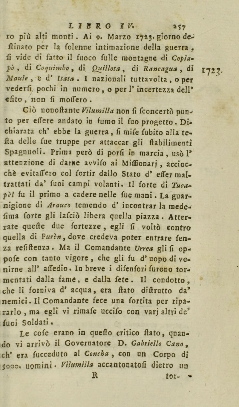 TO più alti monti. Ai 9. Marzo 1713. giorno de- sinato per la folenne intimazione della guerra , fi vide di fatto il fuoco fulle montagne di Copia- to ì di Coquìmbo, di Quillota, di Rancagua , di 1^2^ Maule , e d’ Hata. I nazionali tuttavolta , o per vederli pochi in numero, o peri’ incertezza dell* «Uto, non fi modero. Ciò nonoftante Vìlumilla non fi fconcertò pun- to per edere andato in fumo il fuo progetto. Di- chiarata eh’ ebbe la guerra, fi mife fubito alla te- tta delle fue truppe per attaccar gli ftabilimenti Spagnuoli. Prima però di porli in marcia, usò 1* attenzione di darne avvifo ai Miflionarj, accioc- ché evitalTcìo col fortir dallo Stato d’ e de r mal- trattati da’ fuoi campi volanti. Il forte di Tura- pél fu il primo a cadere nelle fue mani. La guar- nigione di Arauco temendo d’ incontrar la rnede- fima forte gli lafciò libera quella piazza. Atter- rate quelle due fortezze, egli fi voltò contro quella di Pz<rf»,dove credeva poter entrare fen- za refiftenza. Ma il Comandante Urrea glifi op- pofe con tanto vigore , che gli fu d’ uopo di ve- nirne all’ alfedio. In breve i difenfori furono tor- mentati dalla fame, e dalla fete . Il condotto, che li forniva d’ acqua, era fiato diftrutto da* nemici. Il Comandante fece una fortita per ripa- rarlo , ma egli vi rimafe uccifo con varj altri de* fuoi Soldati. Le cofe erano in quello critico fiato, quan- do vi arrivò il Governatore D. Gabriello Cano, eh’ era fucceduto al Concha , con un Corpo dì 5000. uomini • Vìlumilla accantonatoli dietro un R tor- -