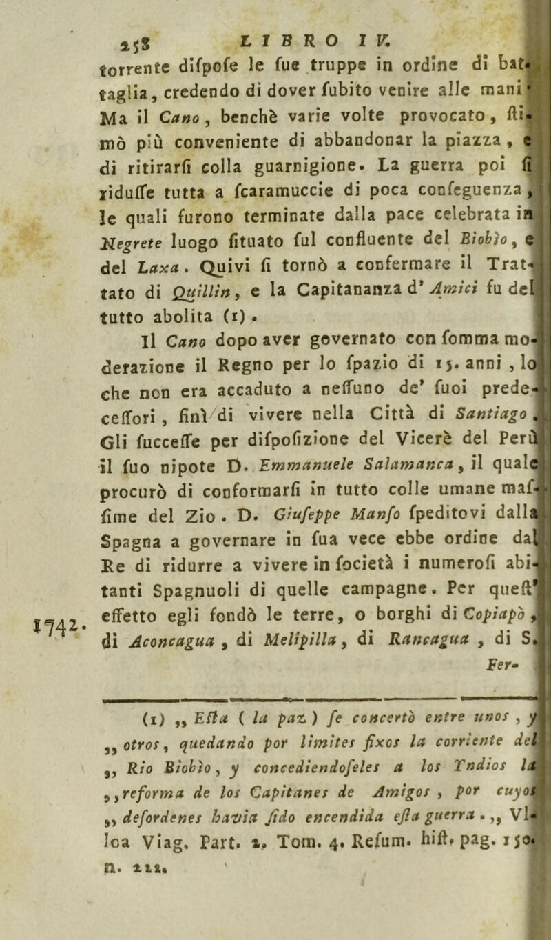 *74*- a5S LIBRO IV. torrente difpofe le fue truppe in ordine di bat taglia, credendo di dover fubito venire alle manH mò più conveniente di abbandonar la piazza, c di ritirarli colla guarnigione. La guerra poi fi ■riduffe tutta a fcaramuccie di poca confeguenza , le quali furono terminate dalla pace celebrata in Segrete luogo fituato fui confluente del Biobìo, e del Laxa. Quivi fi tornò a confermare il Trat tato di Quxllìn, e la Capitanala d’ Amici fu del tutto abolita (i). Il Cano dopo aver governato con fomma mo- derazione il Regno per lo fpazio di ij.anni , lo che non era accaduto a nell'uno de’ Tuoi prede ceffori , finì di vivere nella Città di Santiago Gli fucceffe per difpofizione del Viceré del Per il fuo nipote D. Emmanuele Salamanca, il quale procurò di conformarli in tutto colle umane maf- lime del Zio . D. Giuseppe Manfo fpeditovi dall Spagna a governare in fua vece ebbe ordine dal Re dì ridurre a vivere in focietà i numerofi abi- tanti Spagnuoli di quelle campagne. Per quefl* effetto egli fondò le terre, o borghi di Copiapò , di Aconcagua , di Melipilla, di Rancagua , di S. fer- ii) „ Ella ( la paz) fe concerto entre unos , y 3, otros, quedando por lìmìtes fixcs la corriente del, ,, Rio Biobìo, y concediendofeles a los Tndios la )}reforma de los Capìtanes de Amigos , por cuyo^ ,, defordenes bantu fido encendida ejla guerra .,, Vi Ioa Viag. Part. i. Tom. 4. Refum. hift» pag a. m» vU ig. 150.