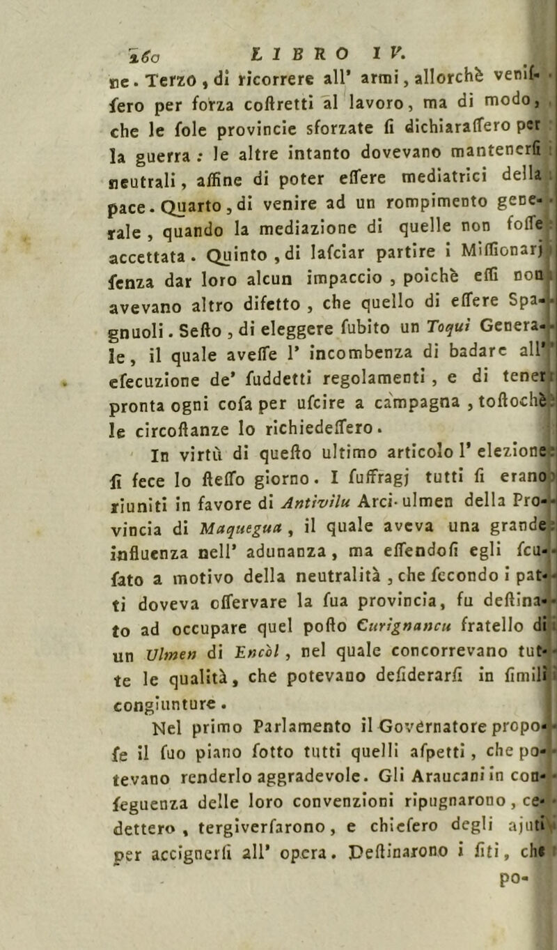 re. Terzo, dì ricorrere all’ armi, allorché venif- fero per forza coftretti al lavoro, ma di modo, che le fole provincie sforzate fi dichìaraffero per la guerra : le altre intanto dovevano mantenerli : neutrali, affine di poter elTere mediatrici della pace. Quarto,di venire ad un rompimento gene-• rale , quando la mediazione di quelle non folle accettata. Quinto,di lafciar partire i Miffionarj fenza dar loro alcun impaccio , poiché effi non avevano altro difetto, che quello di effere Spa-. gnuoli. Sello , di eleggere fubito un Toquì Genera- - le, il quale aveffe 1* incombenza di badare all” efecuzione de’ fuddetti regolamenti, e di tener;; pronta ogni cofa per ufeire a campagna , toftochè: le circoftanze lo richiedelTero. In virtù di quello ultimo articolo 1’ elezione ; li fece Io fteflfo giorno. I fuffragj tutti fi erano riuniti in favore di Antivìlu Arci-ulmen della Pro- vincia di Maquegua , il quale aveva una grande influenza nell’ adunanza, ma eflendofi egli feu-- fato a motivo della neutralità , che fecondo i pat-- ti doveva effervare la fua provincia, fu degna- to ad occupare quel pollo Curìgnancu fratello di I un Vinteti di Encol, nel quale concorrevano tut- te le qualità, che potevano defiderarfi in limili congiunture. Nel primo Parlamento il Governatore propo- ne il fuo piano fotto tutti quelli afpetti , che po- tevano renderlo aggradevole. Gli Araucaniin con-- feguenza delle loro convenzioni ripugnarono , ce- dettero , tergiverfarono , e chiefero degli ajuti per accignerli all’ opera. Pettinarono i lìti, che po-
