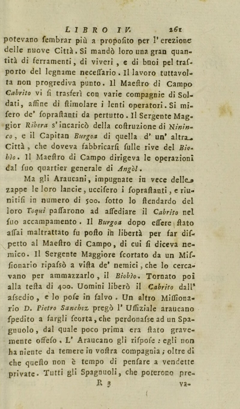 potevano fembrar più a proposto per l’erezione delle nuove Città. Si mandò loro una gran quan- tità di ferramenti, di viveri , e di buoi pel traf- porto del legname neceflario . il lavoro tuttavol- ta non progrediva punto. Il Maeftro di Campo Cabrito vi fi trasferì con varie compagnie di Sol- dati, affine di {limolare i lenti operatori. Si mi- fero de’ fopraftanti da pertutto . Il Sergente Mag- gior Rìbera s’incaricò della coftruzione di co , e il Capitan Burgoa di quella d’ un’ altra-. Città , che doveva fabbricaci Alile rive del Bia- l'io. Il Maeflro di Campo dirigeva le operazioni dal fuo quartìer generale di Ang'ol. Ma gli Araucani, impugnate in vece delle.» zappe le loro lancie, uccifero i fopraftanti , e riu- nitili in numero di 500. fotte lo ftendardo del loro Toqui pacarono ad attediare il Cabrito nel fuo accampamento . Il Burgoa dopo ettere flato affai maltrattato fu pollo in libertà per far dif- petto al Maeftro di Campo, di cui fi diceva ne- mico. Il Sergente Maggiore feortato da un Mi- lionario ripafsò a villa de’ nemici, che lo cerca- vano per ammazzarlo, il Bìobìo. Tornato poi alla tefta di 400. Uomini liberò il Cabrito dall* afsedio , « lo pofe in falvo . Un altro Miflìona- rio D. Pietro Sanckez, pregò 1’ Ufliziale araucano fpedito a fargli fcorta,che perdonafse ad un Spa- glinolo, dal quale poco prima era flato grave- mente offefo . L* Araucano gli rifpofe ; egli non ha niente da temere in voftra compagnia ; oltre di che quello non è tempo di penfare a vendette private. Tutti gli Spagnuoli, che poterono pre» R 3 va- (