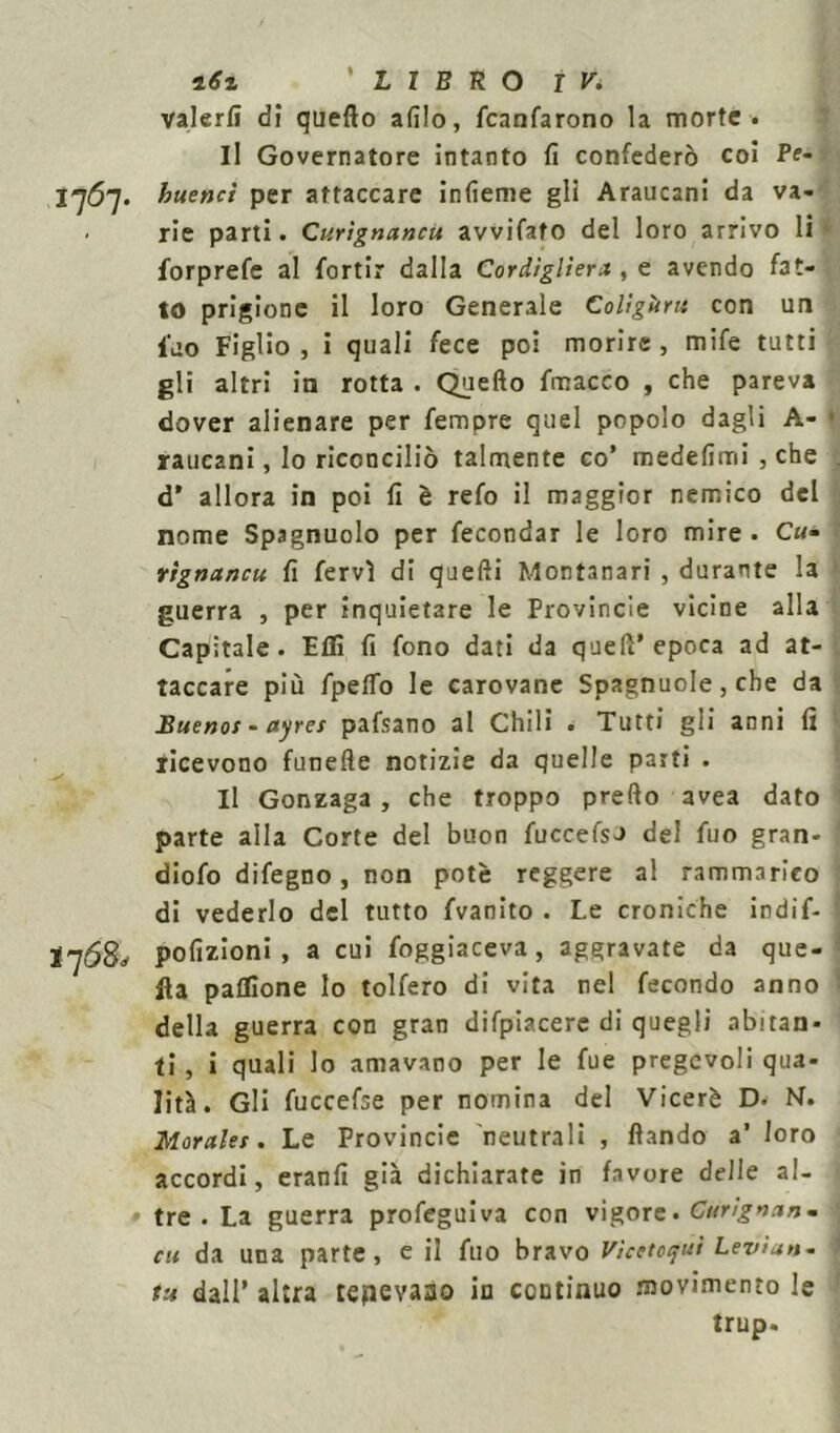 ìrfi 'LIBRO IV* valerli di quello afilo, fcanfarono la morte . Il Governatore intanto fi confederò coi Pf- 1767. huenci per attaccare infieme gli Araucani da va- - rie parti. Curìgnancu avvifato del loro arrivo li forprefe al fortir dalla Cordiglieri! , e avendo fat- to prigione il loro Generale Colìgùru con un iao Figlio, i quali fece poi morire, mife tutti gli altri in rotta . Quello fmacco , che pareva dover alienare per femore quel popolo dagli A- • raucani, lo riconciliò talmente co’ medefimi , che d* allora in poi fi è refo il maggior nemico del nome Spagnuolo per fecondar le loro mire . C«- rìgnancu fi fervi di quelli Montanari , durante la guerra , per inquietare le Provincie vicine alla Capitale. Fili fi fono dati da quell’epoca ad at- taccare più fpelfo le carovane Spagnucle, che da Buenos - ayres pafsano al Chili . Tutti gli anni fi ricevono funefle notizie da quelle parti . Il Gonzaga , che troppo predo avea dato parte alla Corte del buon fuccefso del fuo gran- diofo difegno, non potè reggere al rammarico di vederlo del tutto fvanito . Le croniche indif- 1 *76$, pofizioni , a cui foggiaceva, aggravate da que- lla paflGone lo tolfero di vita nel fecondo anno della guerra con gran difpiacere di quegli abitan- ti, i quali lo amavano per le fue pregevoli qua- lità. Gli fuccefae per nomina del Viceré D. N. Morales. Le Provincie neutrali , llando a’ loro accordi, eranfi già dichiarate in favore delle al- • tre . La guerra profeguiva con vigore. Curignanm cu da una parte, e il fuo bravo Vìcttotjui Leviate fu dall’ altra tepevaao in continuo movimento le trup.