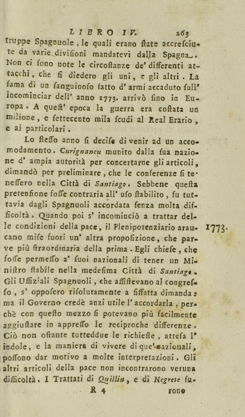 t.lippe Spagnuole , le quali erano fiate aecrefciu- te da varie^divifioni mandatevi dal^Ia Spagna.,, lion ci fono note le circoflanze de* differenti at- tacihi, che fi diedero gli uni, c gli altri . La fama di un fanguinofo fatto d’ armi accaduto full* incominciar dell’ anno 1773. arrivò fino in Eu- ropa . A quell’ epoca la guerra era coflata un milione , e fettecento mila feudi al Reai Erario , e ai particolari. Lo frettò anno fi decifs di venir ad un acco- modamento. Curignancu munito dalla fua nazio- ne d’ ampia autorità per concertarne gli articoli, dimandò per preliminare , che le conferenze fi te* nefTero nella Città di Santiago. Sebbene quella pretenfione fotte contraria all’ ufo flabilito , fu tut- tavia dagli Spagnuoli accordata fenza molta dif- ficoltà. Quando poi s’ incominciò a trattar del- le condizioni della pace, il Plenipotenziario arau- *773» cano mife fuori un’ altra propofizione, che par- ve più (Iraordinaria della prima • Egli chiefe , che folle permeilo a’ fuoi nazionali dì tener un Mi- niflro (labile nella medefima Città di Santiago» Gli Uffiz'ali Spagnuoli, che affiftevano al congref- fo , s’ oppofero rifolutamente a fiffatta dimanda? ma il Governo credè anzi utile raccordarla , per- chè con quello mezzo fi potevano più facilmente aggiuflare in apprettò le reciproche differenze. Ciò non oftante tutteddue le richiefte , attefa 1* indole, e la maniera di vivere di que’«azionali, poflòno dar motivo a molte interpretazioni. Gli altri articoli della pace non incontrarono veruna difficoltà. I Trattati di Quìllio, e di Negrete fu- ll 4 rono
