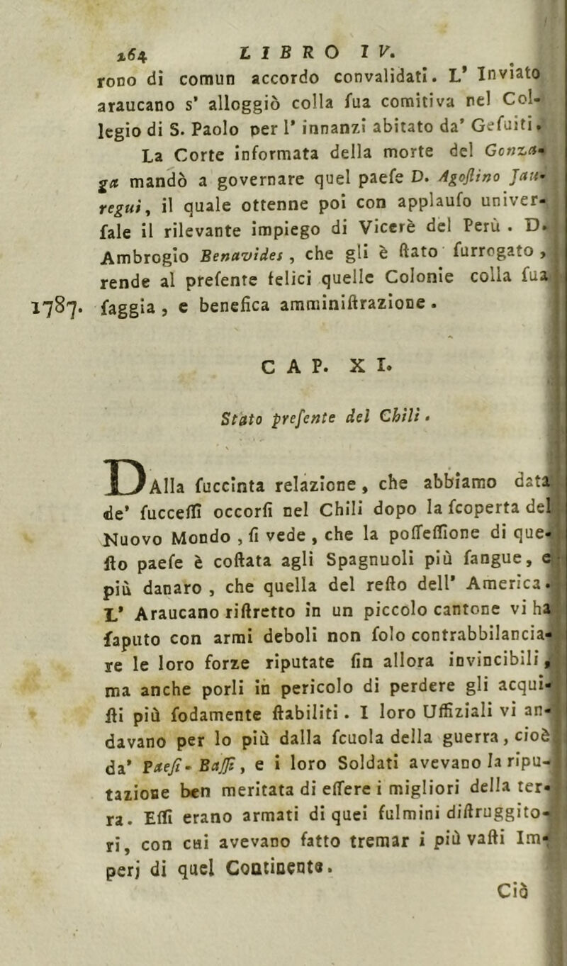rovo di cornuti accordo convalidati. L’ Inviato araucano s’ alloggiò colla Tua comitiva nel Col- legio di S. Paolo per 1’ innanzi abitato da’ Gefuiti. La Corte informata della morte del Gonza» gn mandò a governare quel paefe D. Agojlino Jan- . regni, il quale ottenne poi con applaufo univer- fale il rilevante impiego di Viceré del Perù . D. Ambrogio Benavides, che gli è flato furrogato > 1 rende al prefente felici quelle Colonie colla fuad 1787. faggia , e benefica amminiftrazione . CAP. XI. Stato prefente dei Chili • ÌH) Alla fuccinta relazione, che abbiamo data de’ fucceffi occorfi nel Chili dopo la fcoperta del | Nuovo Mondo , fi vede , che la poflelfione di que- llo paefe è coftata agli Spagnuoli più fangue, e più danaro, che quella del refto dell’ America. L’ Araucano riftretto in un piccolo cantone vi ha faputo con armi deboli non folo contrabbilancia- re le loro forze riputate fin allora invincibili, ma anche porli in pericolo di perdere gli acqui- ili più fodamente ftabiliti. I loro Uffiziali vi an- davano per lo più dalla fcuola della guerra, cioèj i da’ Paefi- Baffi, e i loro Soldati avevano la ripu- tazione ben meritata di efiere i migliori della ter- ra. Elfi erano armati di quei fulmini diflruggito- ri, con cui avevano fatto tremar i più valli Im- peri di quel Continente. Ciò