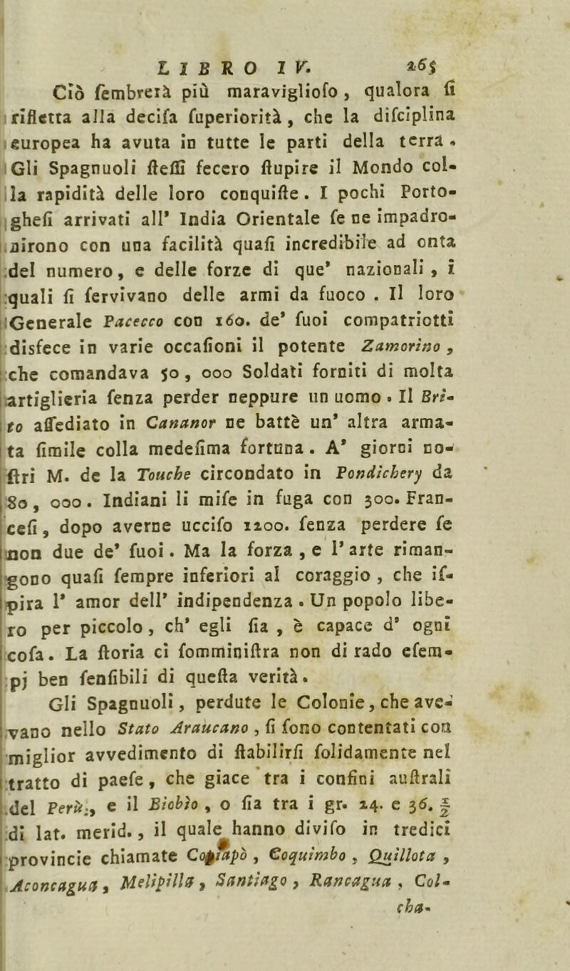 Ciò fembreià più maravigliofo , qualora fi rifletta alia decifa fuperiorità, che la difciplina europea ha avuta in tutte le parti della terra . Gli Spagnuoli ftefli fecero ftupire il Mondo col- la rapidità delle loro conquifte. I pochi Porto- ghefi arrivati all* India Orientale fe ne impadro- nirono con una facilità quali incredibile ad onta del numero, e delle forze di que’ nazionali , i quali fi fervivano delle armi da fuoco . Il loro iGenerale Bacecco con 160. de* fuoi compatriota disfece in varie occafioni il potente Zamorìno, che comandava 50, 000 Soldati forniti di molta .artiglieria fenza perder neppure un uomo . Il Bri- to affediato in Cananor ne battè un’ altra arma- ta fimile colla medefima fortuna. A’ giorni co- ftri M. de la Touche circondato in Bondìchery da 80, 000. Indiani li mi fe in fuga con 300. Fran- cefi, dopo averne uccifo 1100. fenza perdere fe uon due de’ fuoi. Ma la forza , e l’arte riman- gono quali fempre inferiori al coraggio , che if- pira 1’ amor dell’ indipendenza . Un popolo libe- ro per piccolo , eh* egli fia , è capace d’ ogni cofa. La fioria ci fomminiftra non dirado efem- :pj ben fenfibili di quella verità. Gli Spagnuoli, perdute le Colonie, che ave- vano nello Stato Araucano , fi fono contentati con miglior avvedimento di llabilirfi foltamente nel tratto di paefe, che giace tra i confini aulirai! del Berù.y e il Bìobìo , o fia tra i gr. 14. e 3$. | di lat. merid., il quale hanno divifo in tredici provincie chiamate Cofiapò , Coquìmbo , Quillota , Aconcagua » Mfltptlla f Santiago, Rancagua , Col* cha-