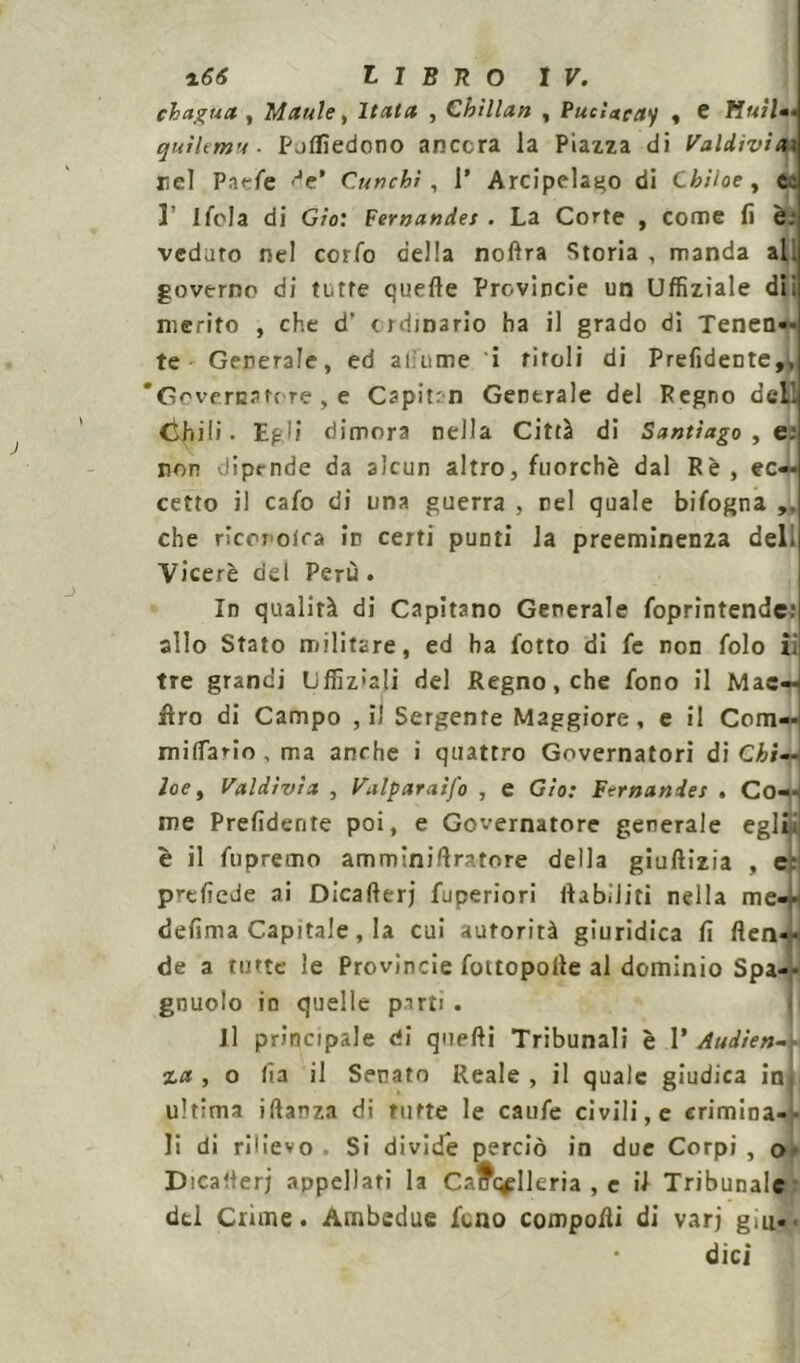 chagua , Manie, Hata , Chìllan , Pucìtteay , e liuti*» quìlemu ■ pjffìedono ancora la Piazza di Valdivìax licl Pa<-fe >Je’ Cunchì , 1’ Arcipelago di Cbiloe, c. 3’ Ifola di G/o: Fernandet . La Corte , come fi è: veduto nel corfo della noltra Storia , manda ali governo di tutte quelle Provincie un Uffiziale dii merito , che d’ ordinario ha il grado di Tenen- te Generale, ed alìume i rifoli di Prefidente,, 'Governatore , e Capitrn Generale del Pegno dell Chili • Egli dimora nella Città di Santiago , e.' non dipende da alcun altro, fuorché dal Rè, ec- cetto il cafo di una guerra , nel quale bifogna che rìcci oira in certi punti la preeminenza del. Viceré del Perù. In qualità di Capitano Generale foprintende: allo Stato militare, ed ha fiotto di fie non fido ii tre grandi Liffiz'ali del Regno, che fono il Mac- ero di Campo , il Sergente Maggiore, e il Com— miliario, ma anche i quattro Governatori di Chi— loe, Valdìvìx , Valparaifo , e Gto: Fernandes . Co- me Prefidente poi, e Governatore generale egli è il fupremo am mini Aratore della giuftizia , c- prcfiede ai Dicalterj fuperiori Itab.iiti nella me— defima Capitale, la cui autorità giuridica fi flen- de a tutte le Provincie fottopoile al dominio Spa— gnuolo in quelle parti . Il principale di quelli Tribunali è V Audien- %a , o ha il Senato Reale, il quale giudica in ultima iftanza di tutte le caule civili, e crimina- li di rilievo Si divide perciò in due Corpi, o Dica iter) appellati la Cancelleria , e il Tribunale del Crime. Ambedue fieno compoHì di vari giu. dici