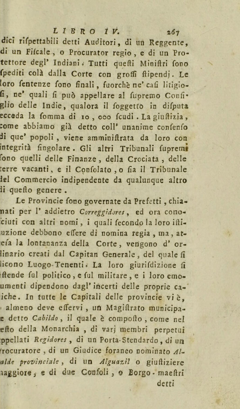 dici rifpettabili detti Auditori, di un Reggente, di un Fifcale , o Procurator regio , e di un Pro- tettore degl* Indiani.’ Tutti quelli Miniftri fono fpediti colà dalla Corte con groflì ftipendj. Le loro fentenze fono finali, fuorché ne’ cafi litigio- fi, ne’ quali fi può appellare al fupremo Confi* glio delle Indie, qualora il foggetto in difputa ecceda la fomma di io, ooo feudi . La giuftizia , :ome abbiamo già detto coll’ unanime confenfo di que’ popoli , viene amminiflrata da loro con integrità fingolare . Gli altri Tribunali fuprctni rono quelli delle Finanze , della Crociata , delle :erre vacanti, e il Confolato,o fia il Tribunale lei Commercio indipendente da qualunque altro li quello genere . Le Provincie fono governate da Prefetti, chia- nati per 1’ addietro Correggìdores, ed ora cono- ciuti con altri nomi, i quali fecondo la loro ifli- uzione debbono eflere di nomina regia , ma, at- efa la lontananza della Corte, vengono d’ or- linario creati dal Capitan Generale , del quale fi licono Luogo Tenenti. La loro giurifdizione fi (fende fui politico , e fui militare , e i loro emo- umenti dipendono dagl’ incerti delle proprie ca- lche. In tutte le Capitali delle provincie vie, i almeno deve effervi , un Magirtrato municipa- e detto Cabìldo, il quale è comporto , come nel erto della Monarchia , di varj membri perpetui ppellati Regidores , di un Porta- Stendardo, di un Procuratore , di un Giudice foraneo nominato Al- calde provinciale, di un Alguar.il o giuftiziere ìaggiore, e di due Confoli , o Borgo-maeftri detti