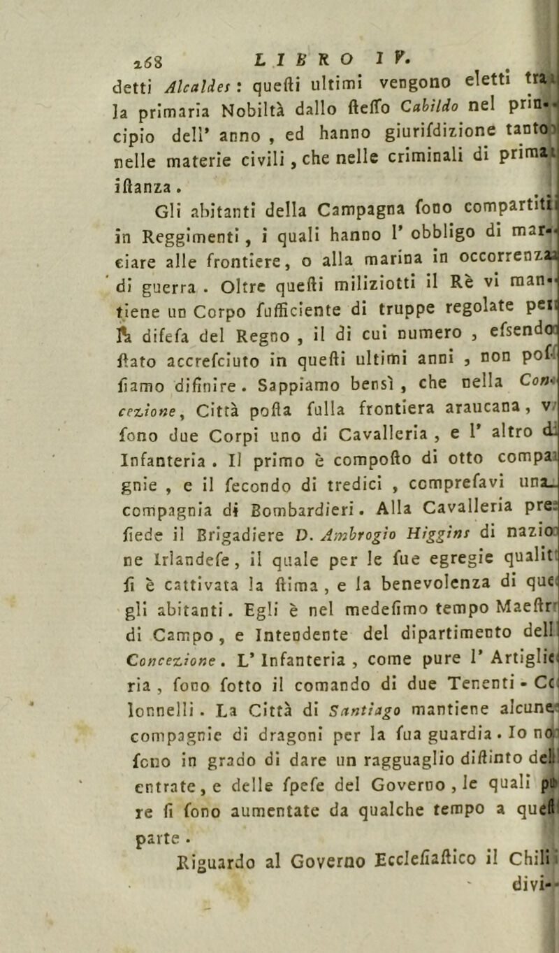 detti Alcaldes : quefti ultimi vengono eletti tra;; la primaria Nobiltà dallo fteffo Callido nel prin- cipio dell’ anno , ed hanno giurifdizione tanto nelle materie civili, che nelle criminali di prima' iftanza. # ! Gli abitanti della Campagna fono compartiti in Reggimenti, i quali hanno P obbligo di m-r-*. dare alle frontiere, o alla marina in occorrenza* di guerra . Oltre quefti miliziotti il Rè vi man«j tiene un Corpo fufficiente di truppe regolate peti & difefa del Regno , il di cui numero , efsendot fiato accrefciuto in quefti ultimi anni , non pof liamo difinire . Sappiamo bensì , che nella Co»-. cezìone, Città pofta fulla frontiera araucana, v. fono due Corpi uno di Cavalleria , e P altro di Infanteria . Il primo è comporto di otto compa- gnie , e il fecondo di tredici , ccmprefavi una_ compagnia di Bombardieri. Alla Cavalleria pre; fiede il Brigadiere D. Ambrogio Higgim di nazio ne lrlandefe, il quale per le fue egregie qualit fi è cattivata la ftima , e la benevolenza di que. gli abitanti. Egli è nel medefìmo tempo Maeftr di Campo, e Intendente del dipartimento dell Concezione. L’Infanteria, come pure 1* Artiglici ria , fono fotto il comando di due Tenenti - Cc lonnelli . La Città di Santiago mantiene alcune.1 compagnie di dragoni per la fua guardia . Io no. fono in grado di dare un ragguaglio diftinto deli! entrate, e delle fpefe del Governo , le quali pih re fi fono aumentate da qualche tempo a quell parte • Riguardo al Governo Ecclefiaftico il Chili J - divi-