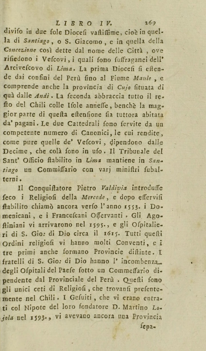 divifo In due fole Diocefi vaftiflìme, cioè in quel- la di Santiago, o S. Giacomo, e in quella della Concezione così dette dal nome delle Città , ove rifiedono i Vefcovi, i quali fono fuffraganei dell’ Arcivefcovo di Lima. La prima Diocefi fi eilen- de dai confini del Perù fino al Fiume Manie , e comprende anche la provincia di Cujo fituata di qua dalle Andi. La feconda abbraccia tutto il re- fio del Chili colle Ifole anneffe, benché la mag- gior parte di quella eltenfione fia tuttora abitata da’pagani. Le due Cattedrali fono fervite da un competente numero di Canonici, le cui rendite, come pure quelle de’ Vefcovi , dipendono dalle Decime, che colà fono in ufo. Il Tribunale del Sant’ Officio llabilito in Lima mantiene in San- tiago un Comminarlo con varj miniflri fubal- terni. Il Conquifiatore Pietro Vuldìyia, introdurle feco i Religiofi della Mercede, e dopo elfervifi flabilito chiamò ancora verfo l’anno 1553. i Do- menicani , c i Francefcani OlTervanti . Gli Ago- fliniani vi arrivarono nel 1595., e gli Ofpitalie- ri di S. Gio: di Dio circa il 1615. Tutti quelli Ordini religiofi vi hanno molti Conventi, e I tre primi anche formano Provincie difiinte. I fratelli di S. Gio: di Dio hanno 1’ incombenza— degli Ofpitali del Paefe fotto un Commelfario di- pendente dal Provinciale del Perù . Quelli fono gli unici ceti di Religiofi , che trovanti prefente- mente nel Chili . I Gefuiti , che vi erano entra- ti col Nipote del loro fondatore D. Martino Lo- jola nel 1593-, vi avevano ancora una Provincia