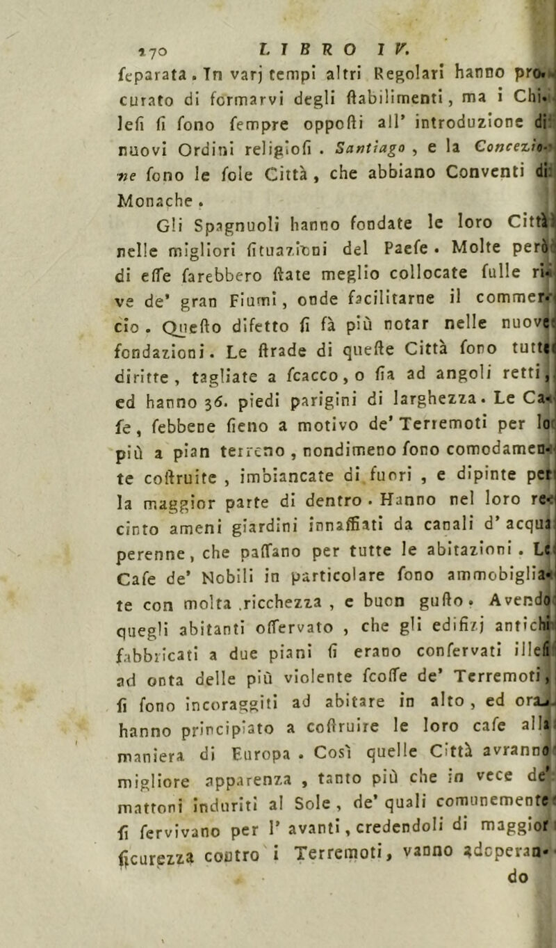 feparata . In varj tempi altri Regolari hanno prò. curato di fermarvi degli ftabilimenti, ma i Chi. lefi fi fono Tempre opporti all* introduzione di nuovi Ordini religiofi . Santiago , e la Conce zio-' ■ne fono le fole Città , che abbiano Conventi di Monache . Gli Spagnuoli hanno fondate le loro Cittàì nelle migliori fituazitini del Paefe • Molte peróni di effe farebbero fiate meglio collocate fulle ri. ve de’ gran Fiumi, onde facilitarne il commer* ciò . Querto difetto fi fà più notar nelle nuove fondazioni. Le ftrade di quefte Citta fono tutte, diritte , tagliate a fcacco, o fi a ad angoli retti, ed hanno 36. piedi parigini di larghezza. Le Ca- fe, febbene fieno a motivo de’Terremoti per lo più a pian terreno , nondimeno fono comodamen- te coftruite , imbiancate di fuori , e dipinte per: la maggior parte di dentro. Hanno nel loro re* 1 cinto ameni giardini innaffiati da canali d’ acqua perenne, che partano per tutte le abitazioni. Le Cafe de’ Nobili in particolare fono ammobiglia- te con molta .ricchezza , e buon gufto» Avendo quegli abitanti oflervato , che gli edifizj antichi fabbricati a due piani fi erano confervati i 1 lefi ad onta delle più violente feorte de’ Terremoti, fi fono incoraggiti ad abitare in alto , ed ora^j hanno principiato a cofiruire le loro cafe all» maniera di Europa • Cosi quelle Città avrann^d migliore apparenza , tanto più che in vece deV mattoni induriti al Sole, de’quali comunemente fi fervivano per 1* avanti, credendoli di maggior Scurezza coutro i Terremoti, vanno adoperan- do