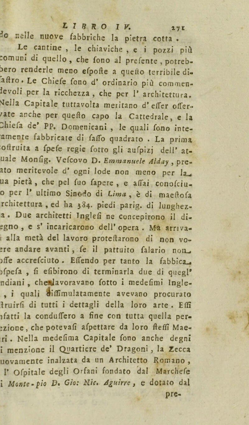 Jo nelle nuove fabbriche la pietra cotta . Le cantine , le chiaviche , e i pozzi pii! comuni di quello, che fono al prefente , potreb- bero renderle meno efpofte a quello terribile di- aftro. Le Chiefe fono d’ ordinario più commen- levoli per la ricchezza, che per 1* architettura. JeHa Capitale tutta volta meritano d’ elTer offer- /ate anche per quello capo la Cattedrale, e la 3hiefa de’ PP. Domenicani , le quali fono lute- amente fabbricate di fallo quadrato . La prima ollruita a fpefe regie fotto gli aufpizj dell’ at- uale Monlìg. Vefcovo D. Emtnanuele Alday , pre- dio meritevole d’ ogni lode non meno per la ( ua pietà, che pel fuo fapere , e affai conofciu- 0 per 1* ultimo Smodo di Lima , è di maelfofa rchitettura , ed ha 3S4. piedi parig. di lunghez- a • Due architetti Tnglelì ne concepirono il di- egno , e s’ incaricarono dell’opera. Ma srriva- 1 alla metà del lavoro profetarono di non vo- ;re andare avanti, fe il pattuito falario non- )lfe accrefciuto . ElTendo per tanto la fabbica- bfpefa , fi elìbirono di terminarla due di quegl* ndiani , che*lavoravano fotto i medelimì Ingle- , i quali liilTìmulatamente avevano procurato fruirli di tutti i dettagli della loro arte . EHI ifatti la condulfero a fine con tutta quella per- nione, che potevafi afpettare da loro fleffi Mae- ri. Nella medefima Capitale fono anche degni i menzione il Quartiere de’ Dragoni, la Zecca uovamente inalzata da un Architetto Romano, 1’ Ofpitale degli Orfani fondato dal Marchefe i Monte-pio D* Gìo: Rie. Aguirre, e dotato dal prc-