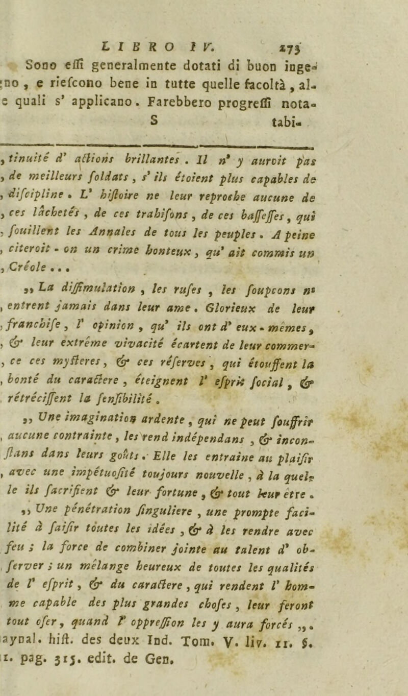 LIBRO ir. *73 Sono efli generalmente dotati di buon inge- gno , e riefcono bene in tutte quelle facoltà , al- c quali s’ applicano. Farebbero progredì nota- S tabi- , tinnite d’ attions brillantes .11 n* y atircit p'as f de meilleurs foldats , s’ ili étoient plus capables de , difctpline . L’ hijloire ne leur reproehe aucune de , ces l achei et , de ces trahifons , de ces bajfejfes, qui j fonillent les Annales de toni les peuples . Apeine , citerei. • on un crime bonteux, qu' ait commis un 3 Cr€ ole • • • 9> La dijfmulation , lei rufes , les foupcons n* , entrent jamais dans leur ame. Glorieux de leur , francoife , l opinion , qu7 ils ont d* eux • memes 9 > & leur extreme vivacite ecartent de leur commer— , ce ces mytteres, ces réferves , qui étouffent la , honté du carattere , éteignent V efprk focial, , retrécijfent la fenjìbilìté . ,, Une imagination ardente , qui ne peut fouffrit . aucune contraiate, lesrendindépendans , <&■ incon- Jlans dans leurs gouts. Elle les entraine au plaìjìv , avec une ìmpétuojìté toujours ncuvelle , à la quel- le ils facrifient & leur fortune , tout leur ette . ,, XJne penétration finguliere , une prompte faci- lite ci faijìr toutes les tdees , à les rendre avec feu ; la force de combiner jointe au talent d' ob- ferver ; un mélange heureux de toutes les qualités de r efprit, & du carattere , qui rendent V hom- me capable des plus grandes chofes , leur feront tout efer, quand F opprejjion les y aura forcés ayrnl. hift. des deux Ind. Tom. V. 1Ì7. ir. $. !• pag. 313. edit. de Gen,