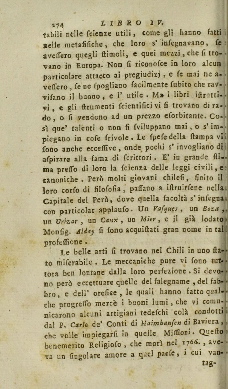 «abili nelle fclenze utili, come gli hanno fatti selle metafifiche, che loro s’ infegnavano, fe a ve Aero quegli (limoli) e quei mezzi, che fi tro- vano in Europa. Non fi riconofce in loro alcun particolare attacco ai pregiudizi , e fe mai ne a- vettero , fe ne fpogliano facilmente fubito che rav- viano il buono, e I* utile . Ma i libri iftrutti- vi, e gli (frumenti fcientifici vi fi trovano dira- do , o fi vendono ad un prezzo eforbitante. Co- sì que’ talenti o non fi fviluppano mai, o s* im- piegano in cofe frivole. Le fpefedella (lampa vi. fono anche ecceflìve , onde pochi s’ invogliano di afpirarc alla fama di fcrittori . E’ in grande (li-- ma pretto di loro la fcienza delle leggi civili, e canoniche . Però molti giovani chilefi, finito il loro corfo di fìlofofia , pattano a iftruirfene nella. Capitale del Perù, dove quella facoltà s’infegnai con particolar applaufo- Un Vafquet, un Boza , un Ur>Z‘%v , un Caux , un Mter , e il già lodato > Monfig. Alday fi fono acquiftati gran nome in tal. profeflione . Le belle arti fi trovano nel Chili in uno da-» to miferabile . Le meccaniche pure vi fono tut- tora ben lontane dalla loro perfezione . Si devo- • no però eccettuare quelle del falegname ,del fab- bro, e dell’ orefice, le quali hanno fatto qual-- che progretto mercè : buoni lumi, che vi comu- nicarono alcuni artigiani tedefehi colà condotti . dal P. Carlo de* Conti di Haimbaufen di Baviera, che volle impiegarli in quelle Miflìom . Qile(l° benemerito Religiofo , che morì nel 1766. , ave- va un (ingoiare amore a quel paefe, i cui van-