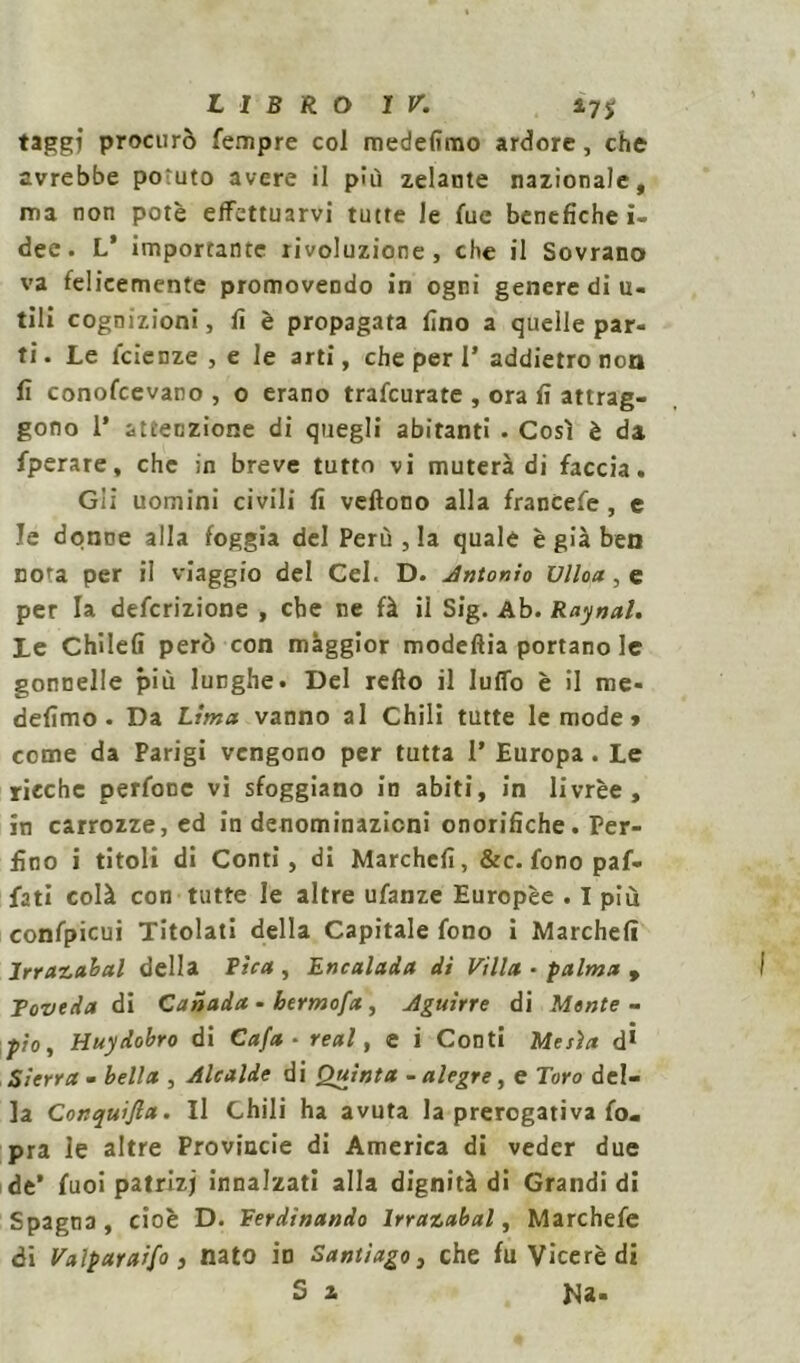 taggj procurò Tempre col medefimo ardore, che avrebbe potuto avere il più zelante nazionale, ma non potè effettuarvi tutte le Tue benefiche i- dee. V importante rivoluzione, che il Sovrano va felicemente promovendo in ogni genere di u- tili cognizioni, fi è propagata fino a quelle par- ti. Le fetenze , e le arti, che per 1’ addietro non fi conofcevano , o erano trafeurate , ora fi attrag- gono 1* attenzione di quegli abitanti . Così è da fperare, che in breve tutto vi muterà di faccia. Gii uomini civili fi veftono alla franCefe , e le donne alla foggia del Perù , la quale è già ben nou per il viaggio del Cel. D. Antonio Vlloa, e per la definizione , che ne fà il Sig. Ab. Raynal. Le Chilefi però con maggior modefìia portano le gonnelle più lunghe. Del refto il lulfo è il me- defimo. Da Lima vanno al Chili tutte le mode » come da Parigi vengono per tutta 1* Europa. Le ricche perfonc vi sfoggiano in abiti, in livrèe, in carrozze, ed in denominazioni onorifiche. Per- fino i titoli di Conti, di Marchefi, &c. fono paf- futi colà con tutte le altre ufanze Europèe . I più confpicui Titolati della Capitale fono i Marchefi Irrazabal della Fica , Encalada di Villa • palma , Toveda di Canada - bermofa , Aguirre di Mente- p/o, Huydobro di Cafa - reai, e i Conti Mesìct d* Sierra - bella , Alcalde di Quinta - aiegre, e Toro del- la Conquida. Il Chili ha avuta la prerogativa fo- pra le altre Provincie di America di veder due de’ fuoi patrizj innalzati alla dignità di Grandi di Spagna, cioè D. Ferdinando Irrazabal, Marchefe di Valparaifo, nato io Santiago, che fu Viceré di 5 z Na«