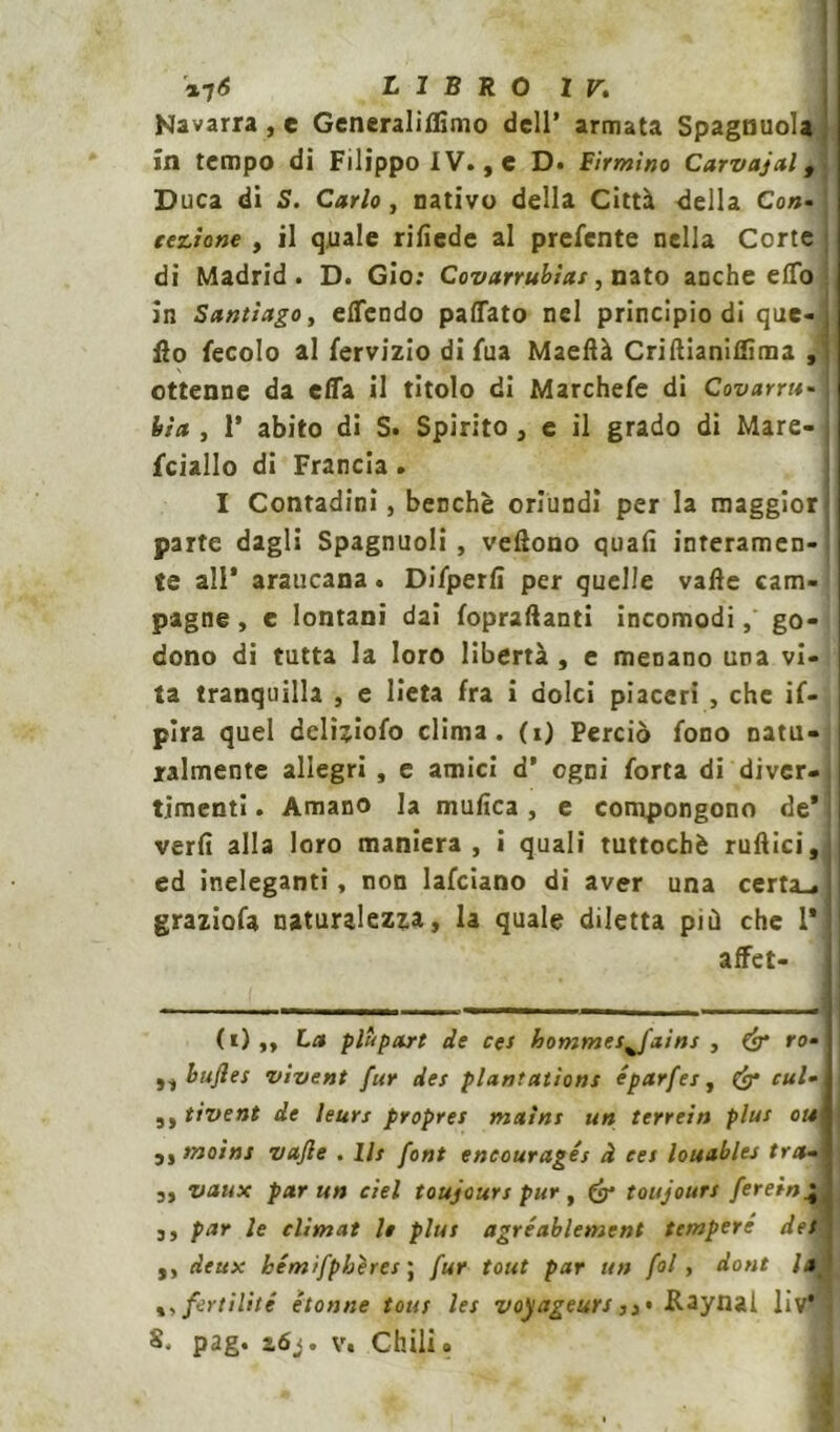 LIBRO ir. Navarra , e Generalillìmo dell’ armata Spagnuola in tempo di Filippo IV., e D. Firmino Carvajal, Duca di S. Carlo , nativo della Città della Con- cezione , il quale rifiede al preferite nella Corte di Madrid. D. Gio: Covanubìas, nato anche elfo in Santiago, effendo paffato nel principio di que- j Ho fecolo al fervizio di fua Maeftà Criltianifììma , ottenne da effa il titolo di Marchefe di Covarne- hia , P abito di S. Spirito , e il grado di Mare- fciallo di Francia. I Contadini, benché oriundi per la maggior parte dagli Spagnuoli , vedono quali interamen- te all* araucana. Difperlì per quelle valle cam- pagne , e lontani dai fopraftanti incomodi, go- dono di tutta la loro libertà , e menano una vi- ta tranquilla , e lieta fra i dolci piaceri , che if- pira quel deliziofo clima, (0 Perciò fono natu- ralmente allegri , e amici d* ogni forta di diver- timenti . Amano la mufica , e compongono de* veri! alla loro maniera, i quali tuttoché rullici, ed ineleganti, non Iafciano di aver una certa-. ! graziofa naturalezza, la quale diletta più che l'jl affet- ti) ,, La plùpart de ces hommes%fains , & ro-\\ ,, bufles vivent fur des plantatìons éparfes, £9* cui-1 1 ^ytivent de leurs propres maini un terrein plus ottj ! 3, moina vajle . Ih font eneouragés à ces louables tra-] 3, vaux par un del toujours pur , toujours ferein\ 3, par le climat le plus agréablement tempere det\ ,, deux hémifpbères ; fur tout par un fol, doni la fertilité étonne tous les voyageurs Kaynal liv 5