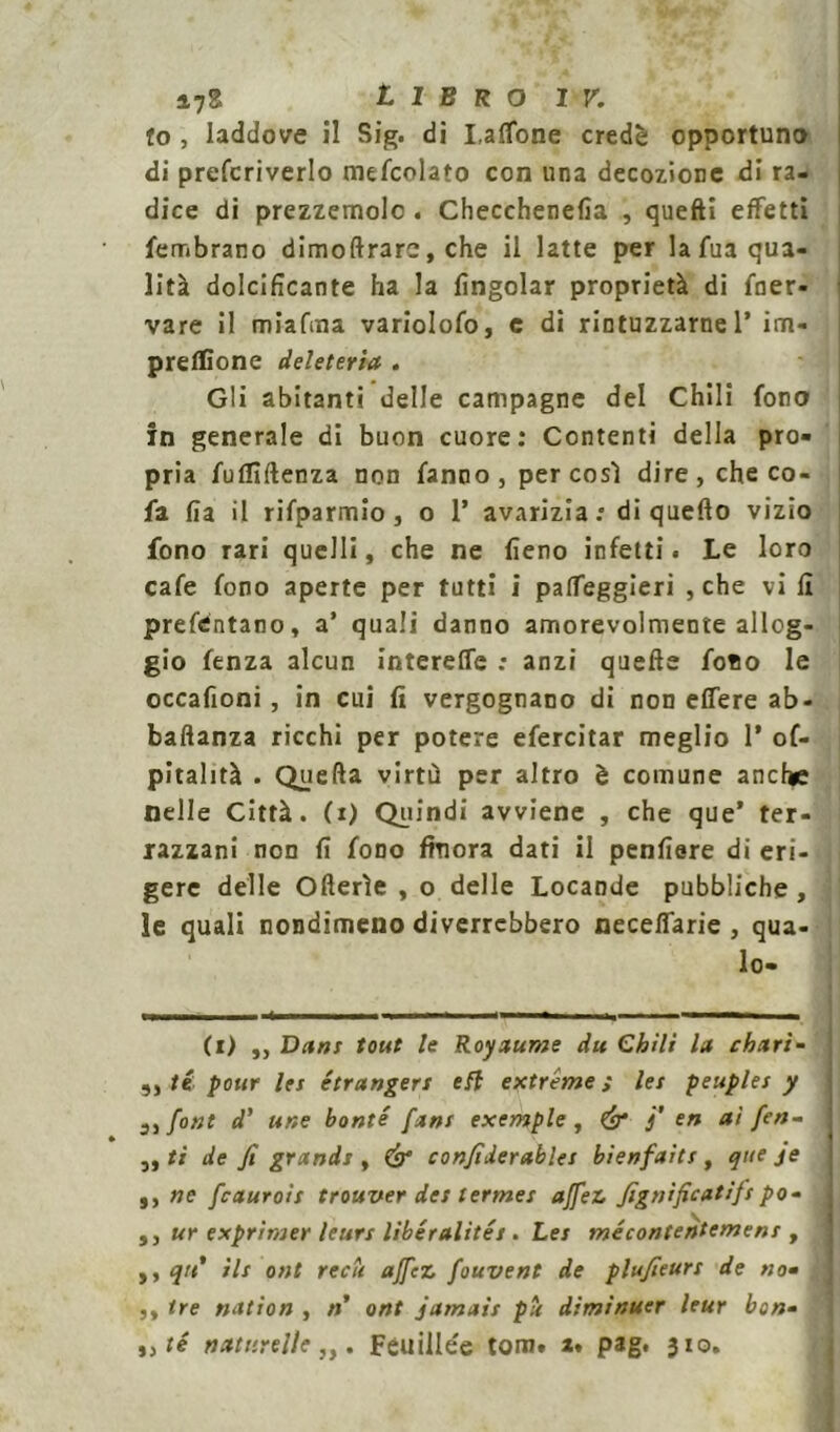 to , laddove il Sig. di Lattone credè opportuno di prefcriverlo mefcolato con una decozione di ra- dice di prezzemolo . Checchenefia , quefli effetti fembrano dimoftrarc, che il latte per la fua qua- lità dolcificante ha la (ingoiar proprietà di ener- vare il miafma variolofo, e di rintuzzarne 1’ im- preflìone deleteria . Gli abitanti delle campagne del Chili fono in generale di buon cuore: Contenti della pro- pria fulTìftenza non fanno, per così dire, che co- fa fia il rifparmio , o 1’ avarizia: di quello vizio fono rari quelli, che ne fieno infetti. Le loro cafe fono aperte per tutti i palfeggieri , che vi li prefdntano, a’ quali danno amorevolmente allog- gio fenza alcun intereffe : anzi quelle fono le occafioni, in cui fi vergognano di non elfere ab- baftanza ricchi per potere efercitar meglio 1* of- pitalità . Quella virtù per altro è comune anche nelle Città, (i) Quindi avviene , che que’ ter- razzani non fi fono finora dati il penfiere di eri- ; gere delle Ollerìe , o delle Locande pubbliche , le quali nondimeno diverrebbero necelfarie , qua- lo- (i) ,, Dani tout le Royaume du Chili la chari- té pour lei étrangen efl extreme ; lei peuplei y 3, font d’ une bonté [ani exemple , & j' en ai fen- j ,, ti de fi grandi, (è* confiderablei bienfaiti, que je ,, ne fcauroit trouver dei lermei affez fignificatìfi po- ,, ur exprimer leun libéralitét. Lei mécontentcmeni , ,, qu* ili ont reca affez fouvent de plufieuri de no- ,, tre nation , n ont jamaii pii diminuer leur ben- té nattirelle,,. Fèuillée tom. z. pag. 310.