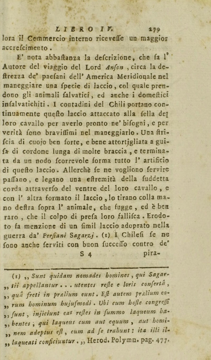 lora il Commercio interno ricevette un maggior accrefcimento . E’ nota abbaftanza la defcrizione, che fa 1° Autore del viaggio del Lord Anfon , circa la de- ftrezza de* paefani dell* America Meridionale nel maneggiare una fpecie di laccio, col quale pren- dono gli animali falvatici, ed anche i domeftici infalvatichiti. I contadini del Chili portano con- tinuamente quello laccio attaccato alla fella del loro cavallo per averlo pronto ne’bifogni, e per verità fono braviflìmi nel maneggiarlo. Una {in- foia di cuojo ben forte, e bene attortjgliata a gui- fa di cordone lunga di molte braccia , e termina- ta da un nodo fcorrevole forma tutto 1* artifìcio di quefto laccio. Allorché fe ne vogliono fervire pattano, e legano una eftremità della fuddetta corda attraverfo del ventre del loro cavallo , e con P altra formato il laccio , lo tirano colla ma- no deftra fopra 1* animale, che fuggje , ed èbeti raro , che il colpo di prefa loro fallifca . Erodo- to fa menzione di un fimil laccio adoprato nella guerra da’ Perfiani Sagarzj. (0 Chilefì fe ne fono anche ferviti con buon fuccetto contro de S 4 pira- (i) ,, Sunt quidam nomades bomines , qui Sagar- ,, tii appellantur . . . utentes refe e loris conforta , »j <lu^ fret* *n pr*l’um euni. Ejl autem prxlium eo- ,, rum bominum hujufmodi . Ubi cum bojie congreffo ,, funt, injiciunt eas refles in fummo laqueum ha- ,, bentes i qui laqueus cum aut equum , aut homi- „ nem adeptus eft, eum ad fo trahunt : ita illi il- „ laqueati conficiuntur. „ Herod. Polymn. pag. 477.