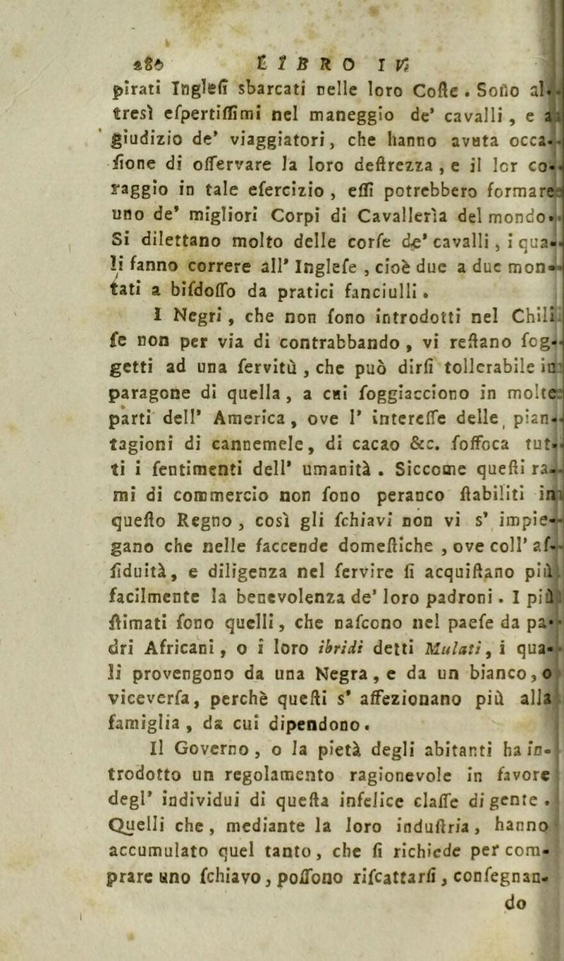 pirati IngTefì sbarcati nelle loro Cotte . Sofìo al.- tresì efpertiflimi nel maneggio de’ cavalli, e a, giudizio de’ viaggiatori, che hanno avuta occa-• fione di olfervare la loro deftrezza , e il Icr co-, l'aggio in tale efercizio , etti potrebbero formare uno de’ migliori Corpi di Cavallerìa del mondo- Si dilettano molto delle corfe eie’ cavalli, i qua li fanno correre all' Inglefe , cioè due a due mon- tati a bifdolTo da pratici fanciulli. I Negri, che non fono introdotti nel Chili jfe non per via di contrabbando , vi rettano feg- getti ad una ferviti! , che può dirli tollerabile in paragone di quella, a cui foggiacciono in molte: parti dell* America, ove 1’ intcrelfe delle, pian«-l ragioni di cannemele, di cacao &c. fofFoca tut-. ti i fentimenti dell’ umanità . Siccome quelli ra-u mi di commercio non fono peranco flabiliti in quello Regno , così gli fchiavi non vi s’ impie- gano che nelle faccende domeniche , ove coll’af-- fiduità, e diligenza nel fervire lì acquattano pili!, facilmente la benevolenza de’ loro padroni. I pi! limati fono quelli, che nafeono nel paefe da pa*1* tiri Africani, o i loro ibridi detti Ululati, i qua- li provengono da una Negra, e da un bianco 3o viceverfa, perchè quelli s* affezionano più alla famiglia, da cui dipendono. II Governo, o la pietà degli abitanti ha in- trodotto un regolamento ragionevole in favore degl’ individui di quella infelice clalfe di gente — Quelli che, mediante la loro induftria, hanno accumulato quel tanto, che fi richiede per com- prare uno fchiavo, poflono rifeattarfi, confegnan- do