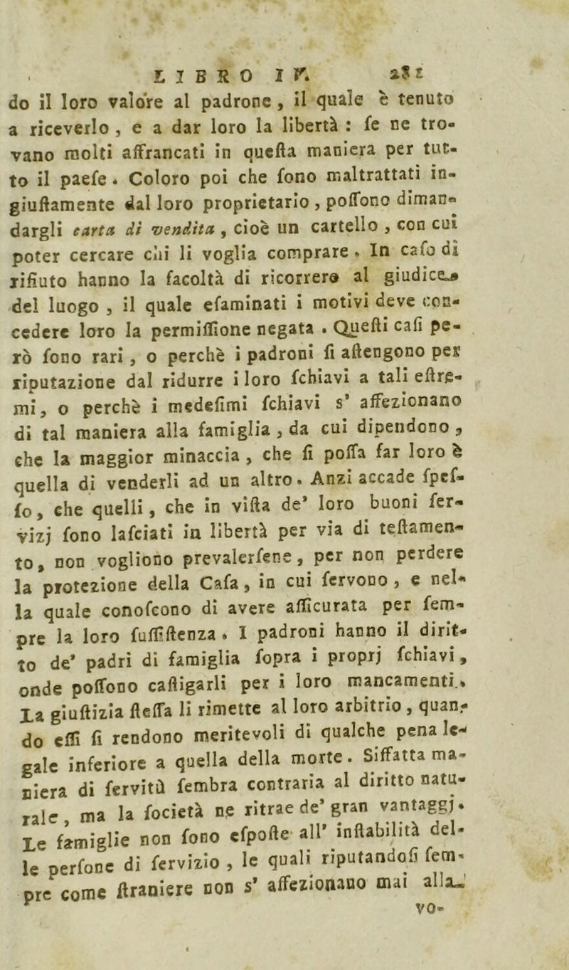 LIBRO ir. aSt do il loro valore al padrone, il quale è tenuto a riceverlo , e a dar loro la libertà : fe ne tro- vano molti affrancati in quella maniera per tut- to il paefe * Coloro poi che fono maltrattati in- giuflamente dal loro proprietario , poffono diman= dargli carta dì vendita , cioè un cartello , con cui poter cercare cui li voglia comprare. In ca fo di rifiuto hanno la facoltà di ricorrer» al giudice^ del luogo j il quale efaminati i motivi deve con- cedere loro la permiffione negata . Quell* cali pe- rò fono rari, o perchè i padroni fi attengono pes riputazione dal ridurre i loro fchiavi a tali eflre- mi, o perchè i medelìmi fchiavi s affezionano dì tal maniera alla famiglia , da cui dipendono 3 ehc la maggior minaccia , che fi poffa far loro è quella di venderli ad un altro. Anzi accade fpef- fo, che quelli, che in villa de’ loro buoni fer- vizj fono lafciati in libertà per via di teflamen- to, non vogliono prevaletene, per non perdere la protezione della Cafa, in cui fervono, e nel- la quale conofcono di avere accurata per fem- pre la loro fuffiftenza . I padroni hanno il dirit- to de’ padri di famiglia fopra i proprj fchiavi, onde polfono caligarli per i loro mancamenti.» La giultizia fletta li rimette al loro arbitrio, quan.- do etti fi rendono meritevoli di qualche pena le- gale inferiore a quella della morte. Siffatta ma- niera di ferviti! fembra contraria al diritto natu- rale ma la focietà ne ritrae de’gran vantaggi» Le famiglie non fono cfpofle all' inflabilità del- le perfonc di fervizio , le quali riputandoli fem- ore come flraniere non s’ affezionano mai afa»