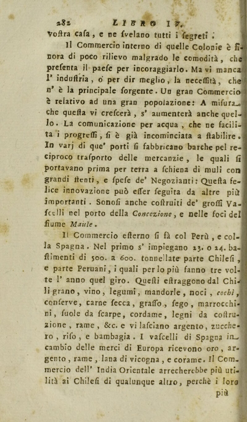 Voilra cafa, c ne {Velano tutti i fegreti li Commercio interno di quelle Colonie è fi- nora di poco rilievo malgrado le comodità, che' prefenta il paefe per incoraggiarlo. Ma vi manca F indù Aria , 6 per dir meglio, la neceflìtà, che1 n’ è la principale forgente.Un gran Commercio' è relativo ad una gran popolazione: A mifura^fl che quella vi crefcerà , s’ aumenterà anche quel—j lo. La comunicazione per acqua , che ne facili-i ta i progrcllì, lì è già incominciata a ftabilire.j In varj di que* porti lì fabbricano barche pel re-j ciproco trafporto delle mercanzie, le quali li portavano prima per terra a fchiena di muli eoa grandi lienti, e fpefe de’ Negozianti : Quella fe- lice innovazione può elTer feguira da altre più importanti . Sonolì anche collruiti de’ groffi Va- lutili nel porto della Concezione, e nelle foci del fiume Manìe . 1! Commercio ellerno fi fà col Perù , e col- la Spagna . Nel primo s’ impiegano 13. o 14. ba- fiìmenti di 500. a 600. tonnellate parte Chilefi , e parte Peruani, i quali perlopiù fanno tre vol-S te 1’ anno quel giro. Quelli ellraggono dal Chw li grano, vino, legumi, mandorle, noci, cocbi A conferve, carne fecca, graffo, fego , marrocchi-J ni, fuole da fcarpe, cordame, legni da collru- I zione , rame, &c. e vi Jafciano argento, zucche- 1 ro , rifo , e bambagia . I vafcelli di Spagna io^ j cambio delle merci di Europa ricevono oro , ar- ] gento , rame , lana di vicogna , e corame, il Com. j mercio dell’ India Orientale arrecherebbe più uti- lità ai Chilelì di qualunque altro, perchè i loro più