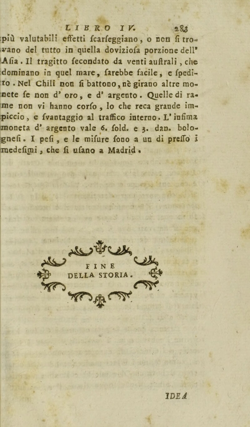 più valutabili effetti fcarfeggiano, o non fi tro- vano del tutto in quella doviziofa porzione dell* Afia . Il tragitto fecondato da venti auftrali, che dominano in quel mare, farebbe facile, e fpedi- to . Nel Chili non fi battono, nè girano altre mo- nete fe non d* oro, e d’ argento. Quelle di ra- me non vi hanno corfo , lo che reca grande im- piccio, e fvantaggio al traffico interno. L* infima moneta d* argento vale 6. fold. e j. dan. bolo- gnefi. I pefi , e le mifure fono a un di preffo l medefimi, che fi ufano a Madrid . FINE DELLA STORIA. IDEA