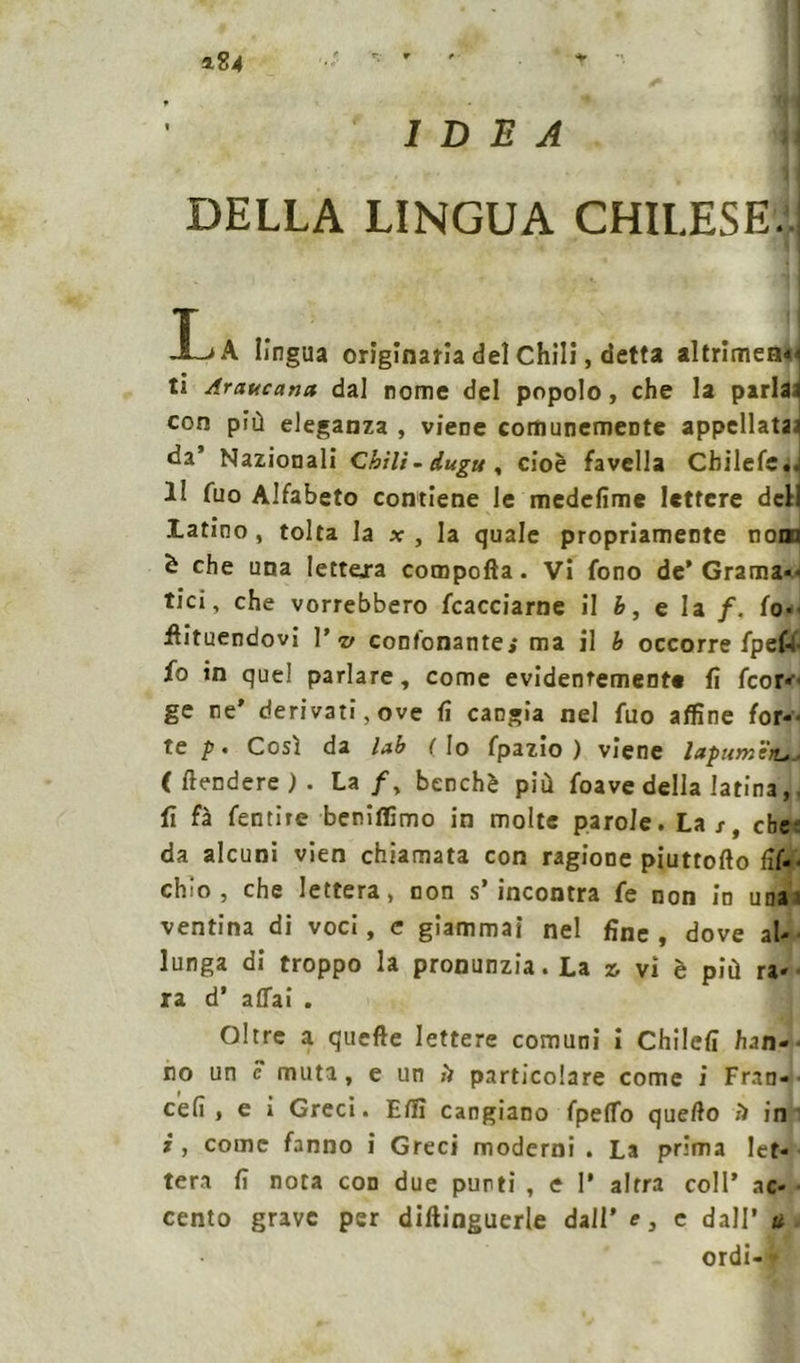 a.?4 IDEA DELLA LINGUA CHILESEÌ A lingua originaria del Chili, detta al(rimen*i ti Araucana dal nome del popolo, che la parlai con più eleganza , viene comunemente appellataa da Nazionali Chilì-duguy cioè favella Chilefe.. 1! fuo Alfabeto contiene le medefime lettere dell latino , tolta la x , la quale propriamente nona è che una lettera compofta. Vi fono de’Grama-* tici, che vorrebbero tacciarne il b, e la /. fo-> intuendovi Vv confonante; ma il b occorre fpef-i io in quel parlare, come evidentemente fi feor--- ge ne' derivati,ove fi cangia nel fuo affine for-> te p. Così da lab (Io fpazio ) viene lapumtru- ( frendere ) . Lzf, benché più foave della latina,. lì fà fentire beniffimo in molte parole. La/, ebe da alcuni vien chiamata con ragione piuttofto (ìs- chio, che lettera, non s’incontra fe non in una ventina di voci, e giammai nel fine , dove al- lunga di troppo la pronunzia. La z, vi è più ra- ra d’ affai . Oltre a quelle lettere comuni i Chilefi han- no un c muta, e un ìì particolare come i Fran- teli» e i Greci. Effi cangiano fpeffo quello !) in i , come fanno i Greci moderni . La prima let- tera fi nota con due punti , e 1* altra coll' ac- cento grave per diltinguerle dall’ e, e dall’ u