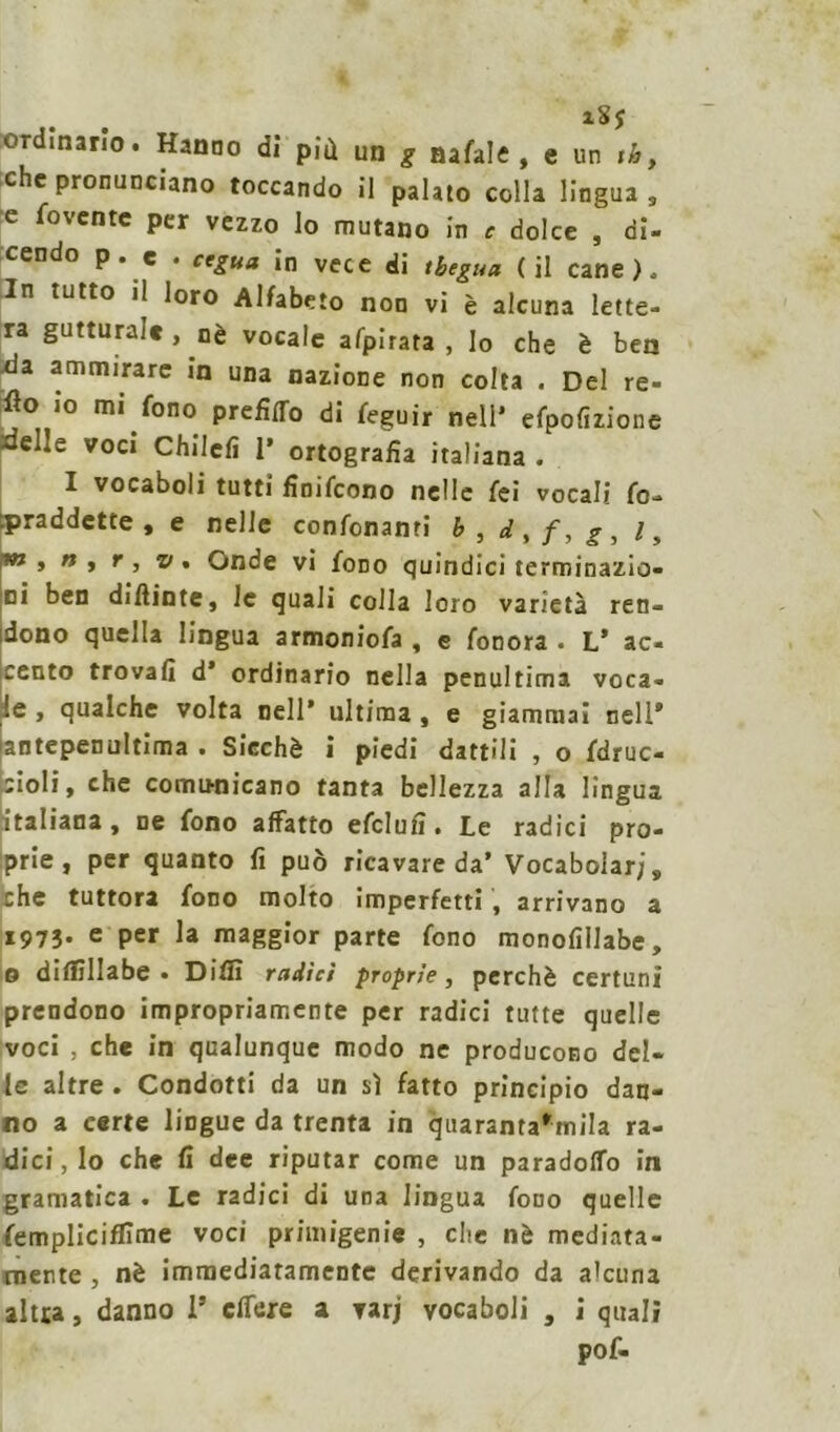 i8j ordinario. Hanno di più un g nafale , e un ih, che pronunciano toccando il palato colla lingua , e fovente per vezzo lo mutano in c dolce , di- cendo p. e . cegua in vece di tbegua (il cane). In tutto il loro Alfabeto non vi è alcuna lette- ra gutturale, nè vocale afpirata , Io che è ben da ammirare in una nazione non colta . Del re- flo io mi fono prefitto di feguir nell’ efpofizione xielle voci Chilcfi 1’ ortografia italiana . I vocaboli tutti finirono nelle fei vocali fo- .praddette , e nelle condonami b, d,f,g, l, t*1 ì n » * j v . Onde vi fono quindici terminazio- ni ben difiinte, le quali colla loro varietà ren- dono quella lingua armoniofa , e fonora . L’ ac- cento trovali d’ ordinario nella penultima voca- le , qualche volta nell’ ultima , e giammai nell* antepenultima • Siechè i piedi dattili , o fdruc- ;ioIi, che comunicano tanta bellezza alla lingua italiana, ne fono affatto efclufi. Le radici pro- prie, per quanto fi può ricavare da’ Vocabolari, che tuttora fono molto imperfetti , arrivano a 1973. e per la maggior parte fono monolìlJabe, o dilfìllabe • Dilli radici proprie, perchè certuni prendono impropriamente per radici tutte quelle voci , che in qualunque modo ne producono del- le altre . Condotti da un sì fatto principio dan- no a certe lingue da trenta in quarantarmila ra- dici, lo che fi dee riputar come un paradotto in gramatica . Le radici di una lingua fono quelle fempliciffime voci primigenie , che nè mediata- mente , nè immediatamente derivando da a'cuna altra, danno 1* effexe a varj vocaboli , i quali pof-