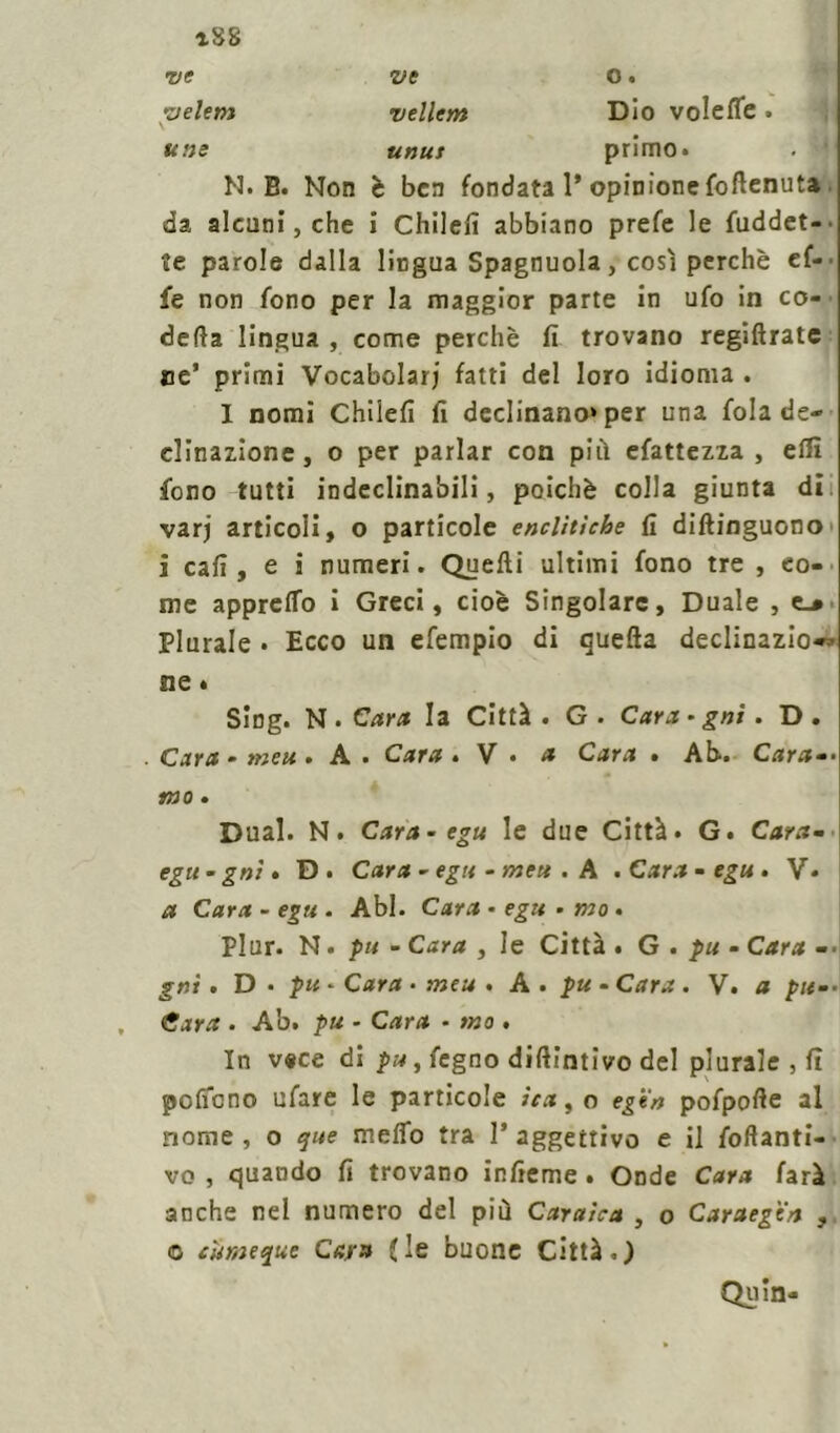 aS8 ve ve O. pelem vellem Dio voleffe » une unus primo* . * N* B* Non è ben fondata 1’ opinione {ottenuta da alcuni, che i Chilefi abbiano prefe le fuddet- te parole dalla lingua Spagnuola, così perchè ef-' fe non fono per la maggior parte in ufo in co- detta lingua , come perchè fi trovano regiftrate oe’ primi Vocabolari fatti del loro idioma . I nomi Chilefì fi declinano» per una fola de- clinazione, o per parlar con pi il efattezza , elfi fono tutti indeclinabili, poiché colla giunta di varj articoli, o particole enclìtiche fi diftinguono i cafi , e ì numeri. Quelli ultimi fono tre , eo- me appretto i Greci, cioè Singolare, Duale , e_* Plurale • Ecco un efempio di quella declinazio^ ne « Sing. N • Cara la Città . G . Cara- gni . D . Cara - meu. A* Cara. V • * Cara . Ab. Cara-- mo. Dual. N. Cara-egu le due Città* G* Cara-• egu-gnì» D* Cara - egu - me» . A .Cara-egu. V* a Cara - egu . Abl. Cara • egu • mo . Plur. N * pu - Cara , le Città . G . pu • Cara -• gni. D . pu - Cara - meu . A * pu - Cara . V. a pu-- Cara . Ab. pu - Cara - mo . In vece di pu, fegno diftintivo del plurale , fi poffono ufare le particole ita 9 o egi'n pofpotte al nome , o que metto tra 1* aggettivo e il foftanti- vo , quando fi trovano infieme . Onde Cara farà anche nel numero del più Caratea , o Caraegea © carne que Cara (le buone Città-.) Quin- ?