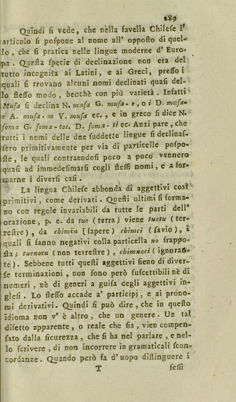 iS? Quindi fi vede, che rfélla favella Chllefe l* articolo fi pofpone al nome all’ oppofto di quel- lo , Che fi pratica nelle lingue moderne d’ Euro- pa - Quella specie di declinazione non era del tutto incognita ai Latini, e ai Greci, prelibi quali fi trovano alcuni nomi declinati quali del- lo Hello modo , benché con più varietà . Infatti Mufa fi declina N. mufct G. mufa- e,oi D. mi:fa* e A. mufa - m V. mufa ec. , e in greco fi dice N» fomz G- foma-toJé D. fona- iì cc» Anzi pare, che tutti i nomi delle dee fuddette lingue fi declinaf» fero primitivamente per via di particelle polpo- se , le quali contraendofi poco a poco’ vennero quali ad immedefimarfi cogli ftelfi nomi, e a for* marne i dìverfi cali. La lingua Chilele abbonda di aggettivi cosi primitivi, come derivati. Quelli ultimi fi forma- no con regole invariabili da tutte le parti dell orazione, p. e. da tue (terra) viene tuetu ( ter- reftre), da cbìmen [fapere) cbìmci ( favio ), » quali fi fanno negativi colla particella no frappa- ila,- tuenotu (non terrellre ) , chìmnocì ( ignoran- te). Sebbene tutti quelli aggettivi fieno di diver- fe terminazioni , non fono però fufcettibili nè di numeri , nè di generi a guifa degli aggettivi in- gJeli . Lo fielTo accade a* participi, e ai prono- mi derivativi. Quindi fi può dire , che in quello idioma non v* è altro , che un genere. Un tal difetto apparente , o reale che fia , vien compen- fato dalla ficurezza , che fi ha nel parlare , e nel- lo feri vere , di non incorrere in gramaticali feon- cordanze. Quando però fa d’uopo diliinguere i